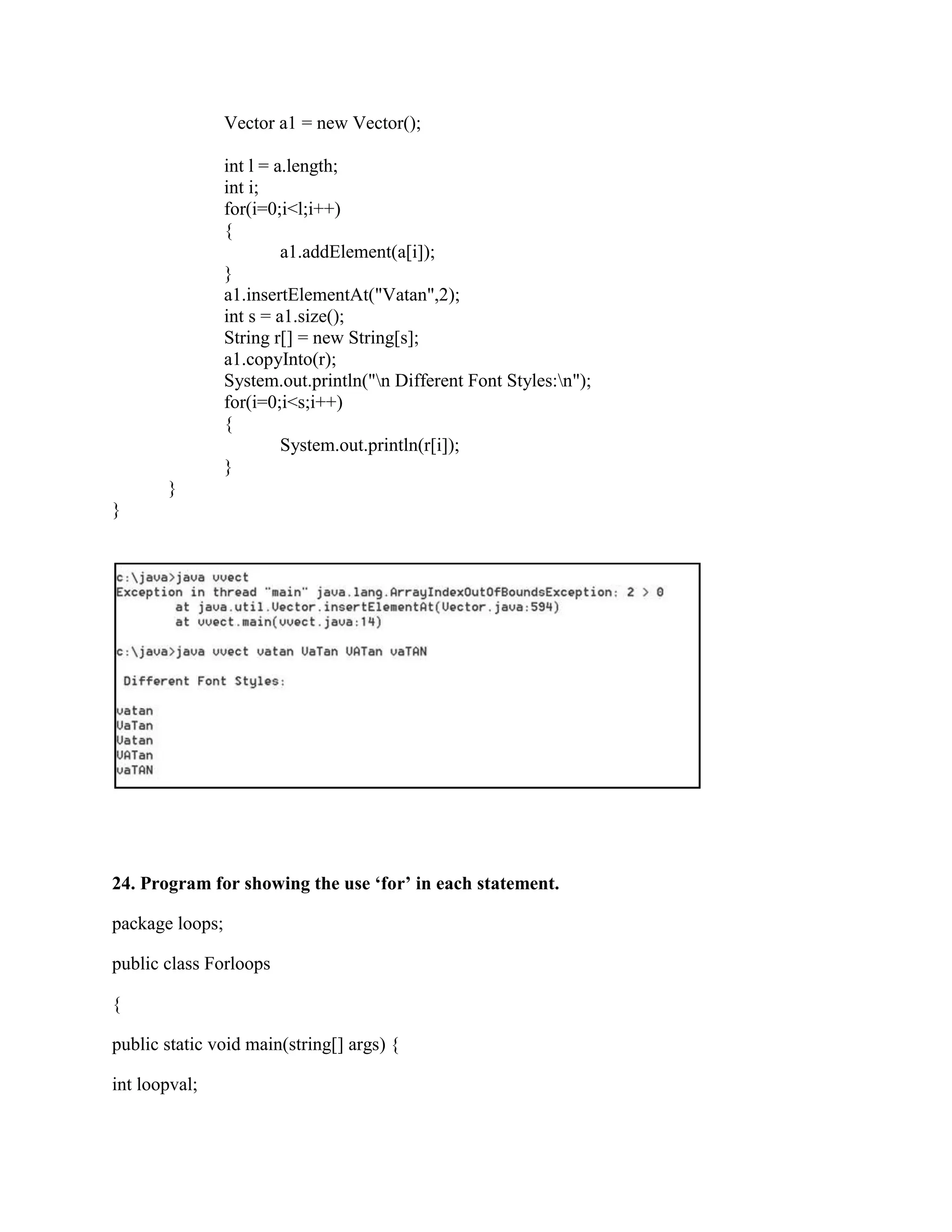 Vector a1 = new Vector();

                 int l = a.length;
                 int i;
                 for(i=0;i<l;i++)
                 {
                          a1.addElement(a[i]);
                 }
                 a1.insertElementAt("Vatan",2);
                 int s = a1.size();
                 String r[] = new String[s];
                 a1.copyInto(r);
                 System.out.println("n Different Font Styles:n");
                 for(i=0;i<s;i++)
                 {
                          System.out.println(r[i]);
                 }
       }
}




24. Program for showing the use ‘for’ in each statement.

package loops;

public class Forloops

{

public static void main(string[] args) {

int loopval;
 