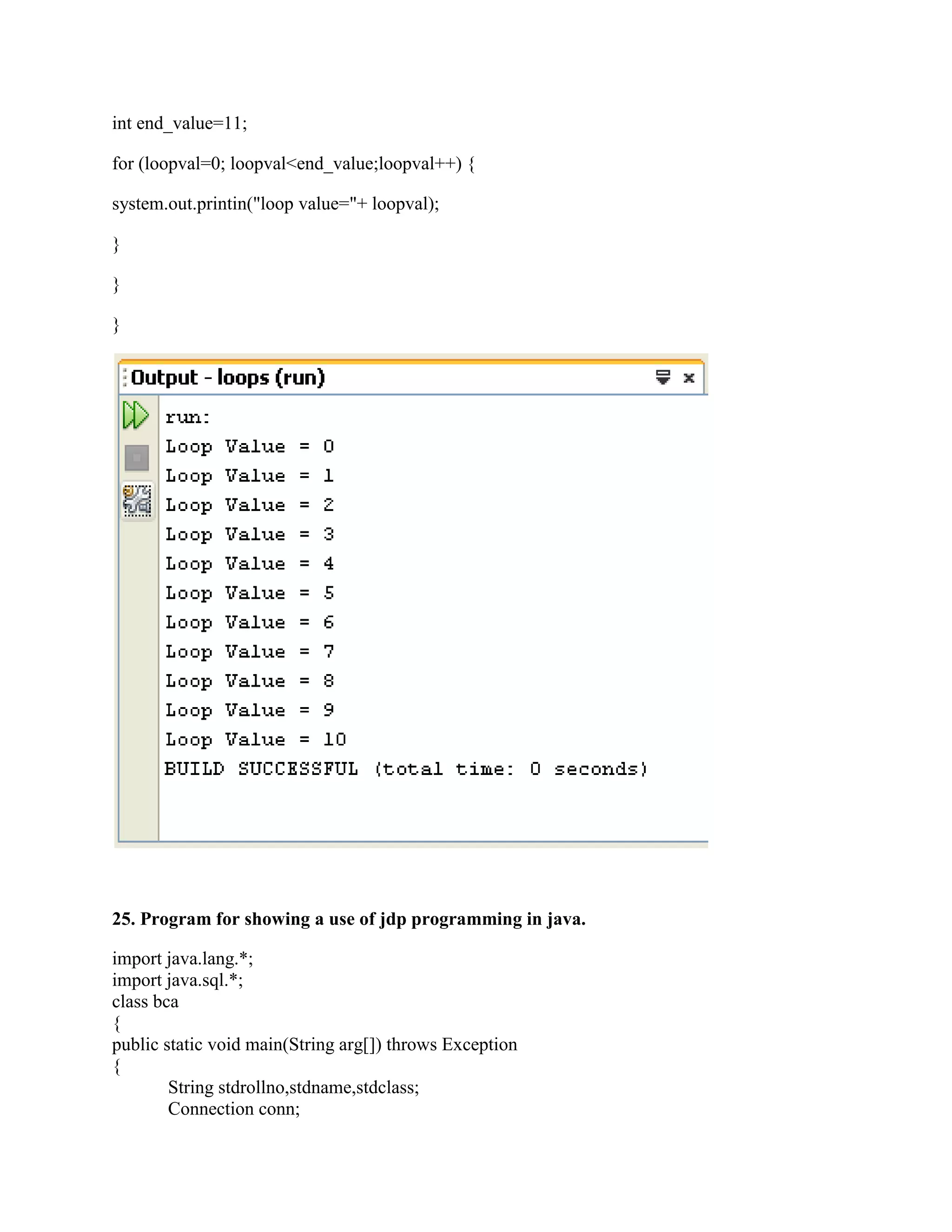 int end_value=11;

for (loopval=0; loopval<end_value;loopval++) {

system.out.printin("loop value="+ loopval);

}

}

}




25. Program for showing a use of jdp programming in java.

import java.lang.*;
import java.sql.*;
class bca
{
public static void main(String arg[]) throws Exception
{
        String stdrollno,stdname,stdclass;
        Connection conn;
 