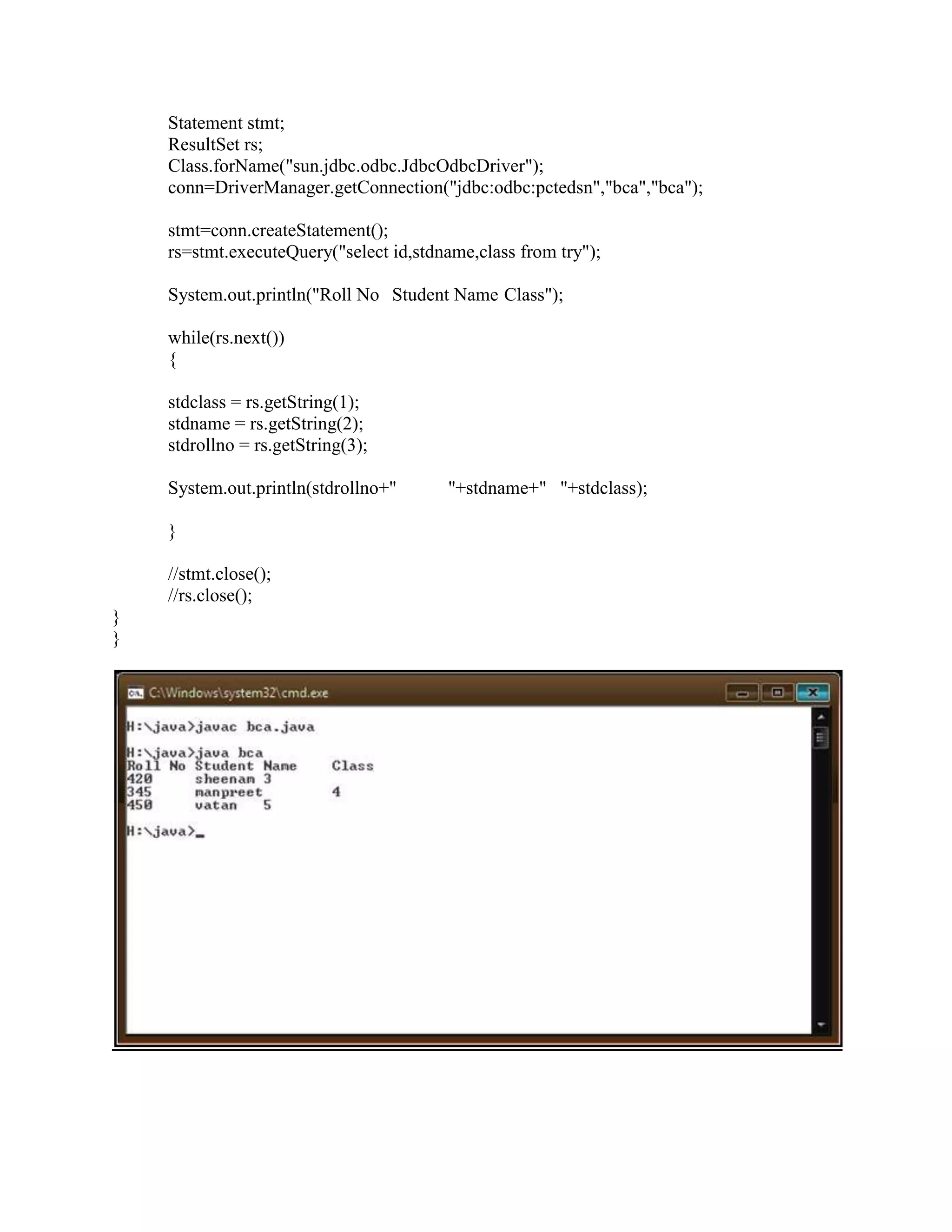 Statement stmt;
    ResultSet rs;
    Class.forName("sun.jdbc.odbc.JdbcOdbcDriver");
    conn=DriverManager.getConnection("jdbc:odbc:pctedsn","bca","bca");

    stmt=conn.createStatement();
    rs=stmt.executeQuery("select id,stdname,class from try");

    System.out.println("Roll No Student Name Class");

    while(rs.next())
    {

    stdclass = rs.getString(1);
    stdname = rs.getString(2);
    stdrollno = rs.getString(3);

    System.out.println(stdrollno+"      "+stdname+" "+stdclass);

    }

    //stmt.close();
    //rs.close();
}
}
 