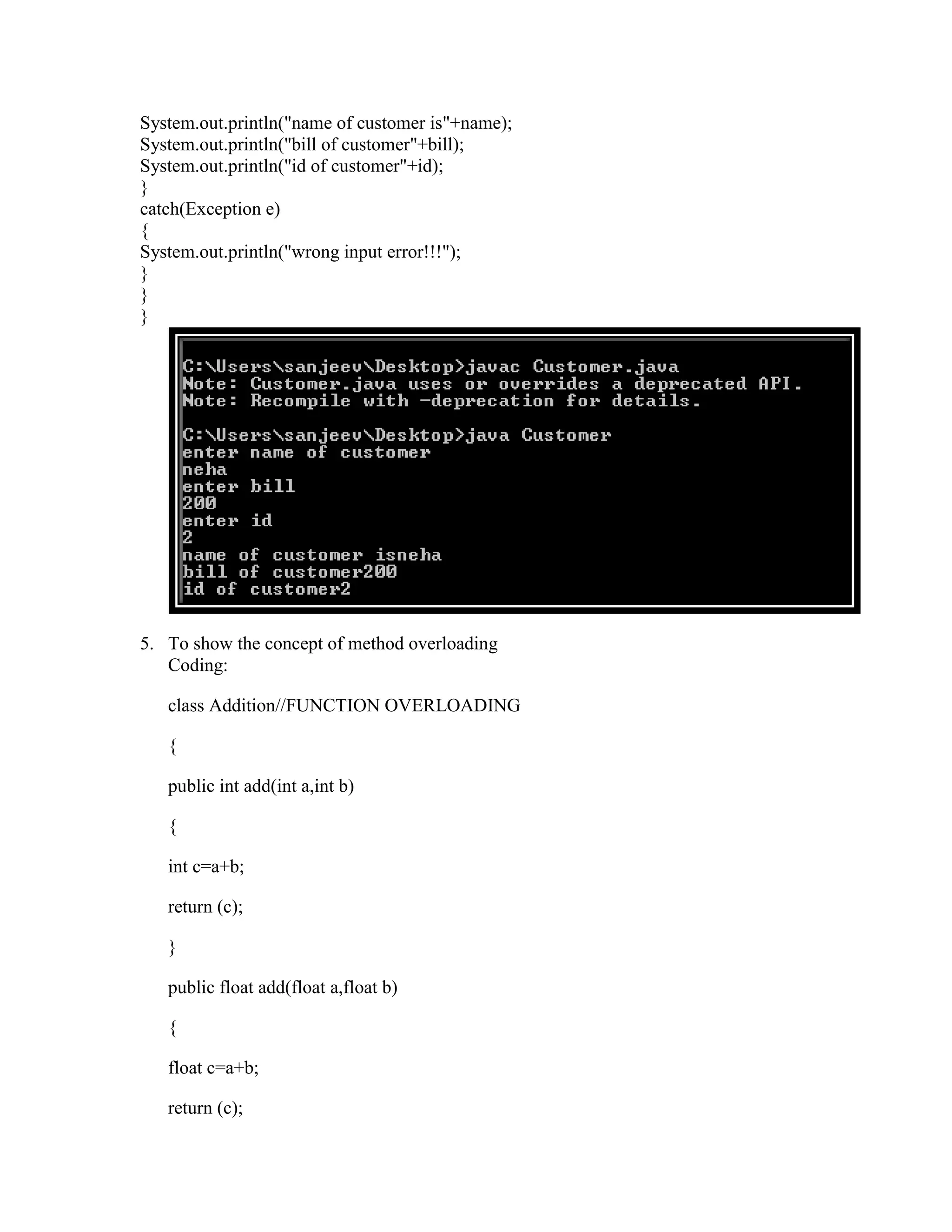 System.out.println("name of customer is"+name);
System.out.println("bill of customer"+bill);
System.out.println("id of customer"+id);
}
catch(Exception e)
{
System.out.println("wrong input error!!!");
}
}
}




5. To show the concept of method overloading
   Coding:

   class Addition//FUNCTION OVERLOADING

   {

   public int add(int a,int b)

   {

   int c=a+b;

   return (c);

   }

   public float add(float a,float b)

   {

   float c=a+b;

   return (c);
 