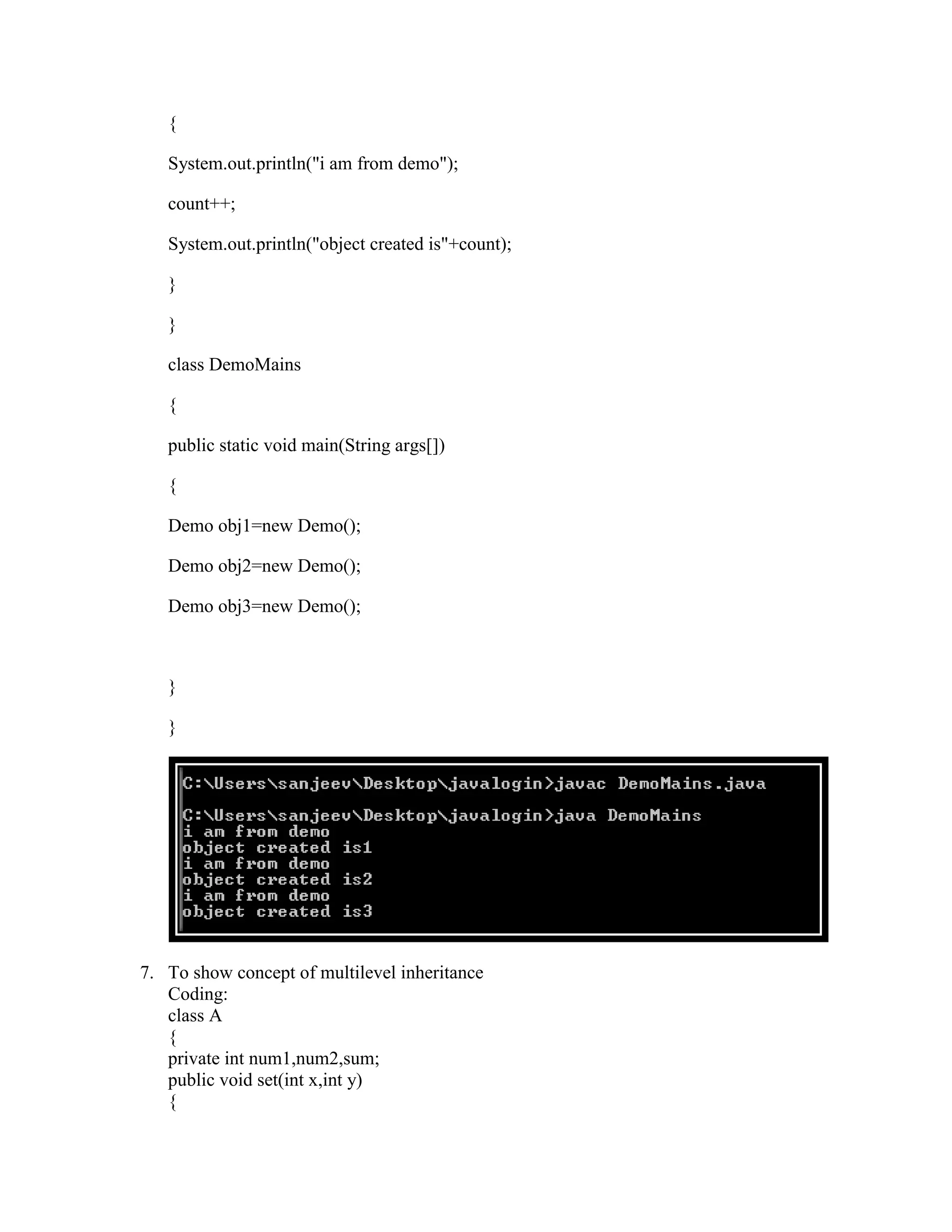 {

   System.out.println("i am from demo");

   count++;

   System.out.println("object created is"+count);

   }

   }

   class DemoMains

   {

   public static void main(String args[])

   {

   Demo obj1=new Demo();

   Demo obj2=new Demo();

   Demo obj3=new Demo();



   }

   }




7. To show concept of multilevel inheritance
   Coding:
   class A
   {
   private int num1,num2,sum;
   public void set(int x,int y)
   {
 