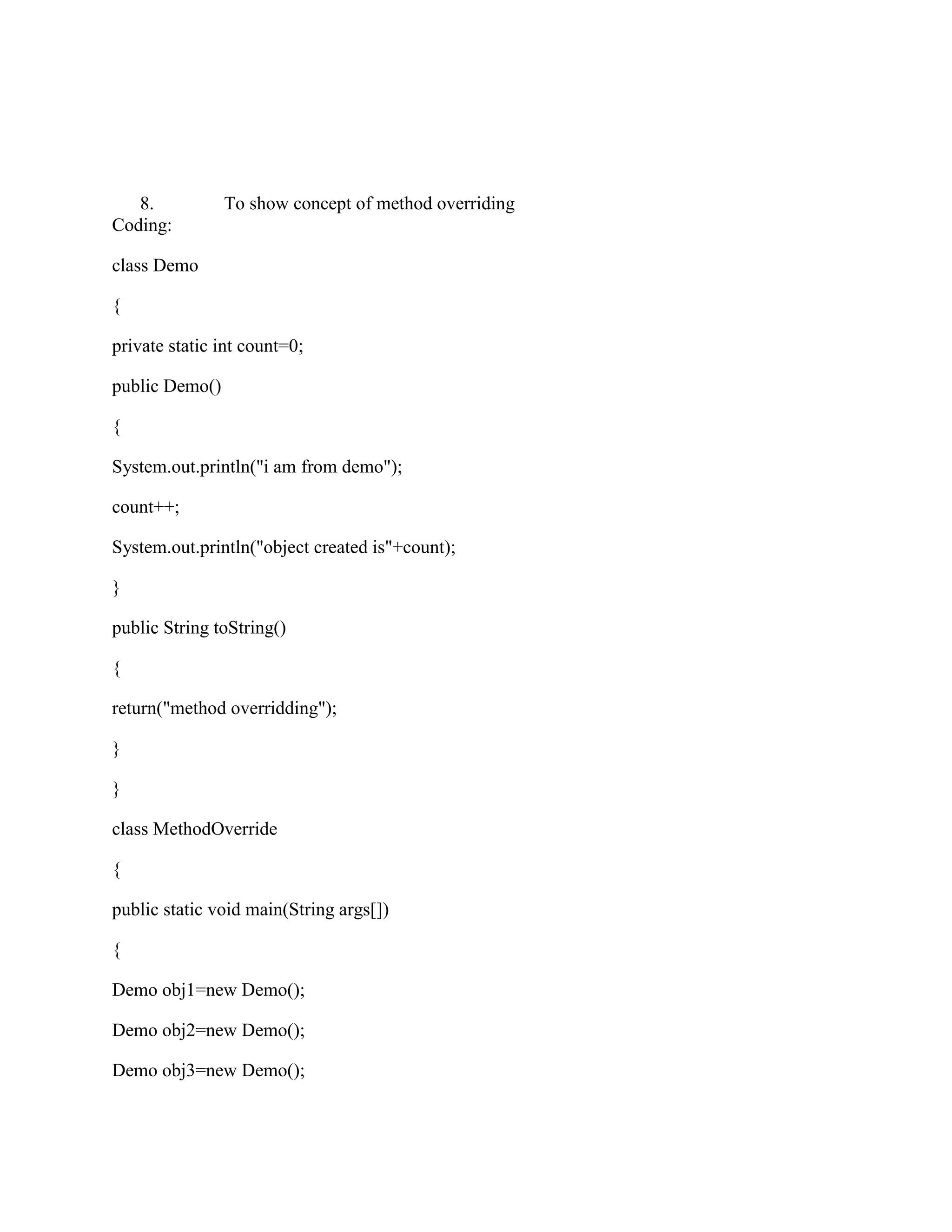 8.           To show concept of method overriding
Coding:

class Demo

{

private static int count=0;

public Demo()

{

System.out.println("i am from demo");

count++;

System.out.println("object created is"+count);

}

public String toString()

{

return("method overridding");

}

}

class MethodOverride

{

public static void main(String args[])

{

Demo obj1=new Demo();

Demo obj2=new Demo();

Demo obj3=new Demo();
 