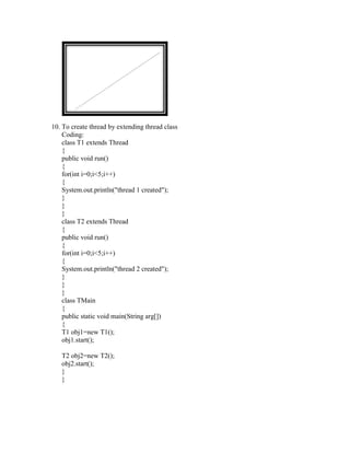 10. To create thread by extending thread class
    Coding:
    class T1 extends Thread
    {
    public void run()
    {
    for(int i=0;i<5;i++)
    {
    System.out.println("thread 1 created");
    }
    }
    }
    class T2 extends Thread
    {
    public void run()
    {
    for(int i=0;i<5;i++)
    {
    System.out.println("thread 2 created");
    }
    }
    }
    class TMain
    {
    public static void main(String arg[])
    {
    T1 obj1=new T1();
    obj1.start();

   T2 obj2=new T2();
   obj2.start();
   }
   }
 