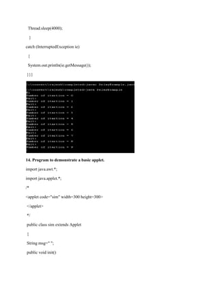Thread.sleep(4000);

    }

catch (InterruptedException ie)

 {

 System.out.println(ie.getMessage());

}}}




14. Program to demonstrate a basic applet.

import java.awt.*;

import java.applet.*;

/*

<applet code="sim" width=300 height=300>

</applet>

*/

public class sim extends Applet

{

String msg=" ";

public void init()
 