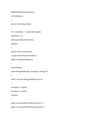 addMouseMotionListener(this);

setVisible(true);

}

private void changeColor()

{

if (++colorIndex == someColors.length)

colorIndex = 0;

setForeground(currentColor());

repaint();

}

private Color currentColor()

{ return someColors[colorIndex]; }

public void paint(Graphics g)

{

super.paint(g);

g.drawString(theMessage, messageX, messageY);

}

public void mouseDragged(MouseEvent e)

{

messageX = e.getX();

messageY = e.getY();

repaint();

}

public void mouseMoved(MouseEvent e) { }

public void actionPerformed(ActionEvent e)
 