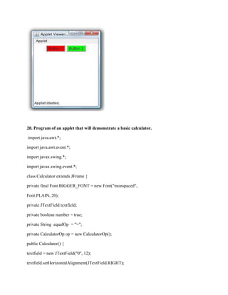20. Program of an applet that will demonstrate a basic calculator.

import java.awt.*;

import java.awt.event.*;

import javax.swing.*;

import javax.swing.event.*;

class Calculator extends JFrame {

private final Font BIGGER_FONT = new Font("monspaced",

Font.PLAIN, 20);

private JTextField textfield;

private boolean number = true;

private String equalOp = "=";

private CalculatorOp op = new CalculatorOp();

public Calculator() {

textfield = new JTextField("0", 12);

textfield.setHorizontalAlignment(JTextField.RIGHT);
 