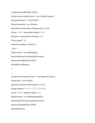 textfield.setFont(BIGGER_FONT);

ActionListener numberListener = new NumberListener();

String buttonOrder = "1234567890 ";

JPanel buttonPanel = new JPanel();

buttonPanel.setLayout(new GridLayout(4, 4, 4, 4));

for (int i = 0; i < buttonOrder.length(); i++) {

String key = buttonOrder.substring(i, i+1);

if (key.equals(" ")) {

buttonPanel.add(new JLabel(""));

} else {

JButton button = new JButton(key);

button.addActionListener(numberListener);

button.setFont(BIGGER_FONT);

buttonPanel.add(button);

}

}

ActionListener operatorListener = new OperatorListener();

JPanel panel = new JPanel();

panel.setLayout(new GridLayout(4, 4, 4, 4));

String[] opOrder = {"+", "-", "*", "/","=","C"};

for (int i = 0; i < opOrder.length; i++) {

JButton button = new JButton(opOrder[i]);

button.addActionListener(operatorListener);

button.setFont(BIGGER_FONT);

panel.add(button);
 