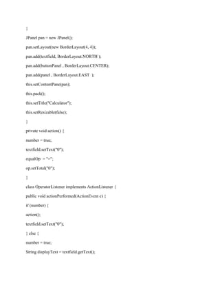 }

JPanel pan = new JPanel();

pan.setLayout(new BorderLayout(4, 4));

pan.add(textfield, BorderLayout.NORTH );

pan.add(buttonPanel , BorderLayout.CENTER);

pan.add(panel , BorderLayout.EAST );

this.setContentPane(pan);

this.pack();

this.setTitle("Calculator");

this.setResizable(false);

}

private void action() {

number = true;

textfield.setText("0");

equalOp = "=";

op.setTotal("0");

}

class OperatorListener implements ActionListener {

public void actionPerformed(ActionEvent e) {

if (number) {

action();

textfield.setText("0");

} else {

number = true;

String displayText = textfield.getText();
 