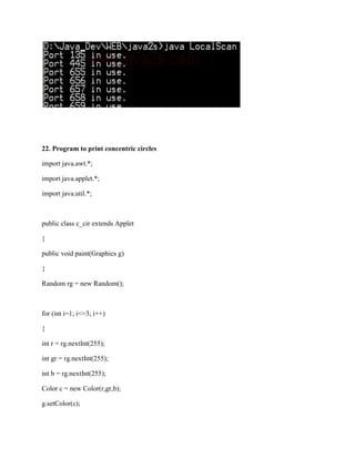 22. Program to print concentric circles

import java.awt.*;

import java.applet.*;

import java.util.*;



public class c_cir extends Applet

{

public void paint(Graphics g)

{

Random rg = new Random();



for (int i=1; i<=3; i++)

{

int r = rg.nextInt(255);

int gr = rg.nextInt(255);

int b = rg.nextInt(255);

Color c = new Color(r,gr,b);

g.setColor(c);
 