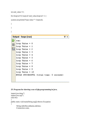 int end_value=11;

for (loopval=0; loopval<end_value;loopval++) {

system.out.printin("loop value="+ loopval);

}

}

}




25. Program for showing a use of jdp programming in java.

import java.lang.*;
import java.sql.*;
class bca
{
public static void main(String arg[]) throws Exception
{
        String stdrollno,stdname,stdclass;
        Connection conn;
 