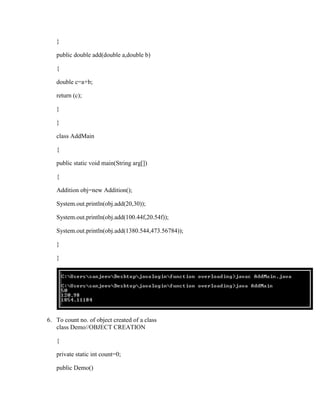}

   public double add(double a,double b)

   {

   double c=a+b;

   return (c);

   }

   }

   class AddMain

   {

   public static void main(String arg[])

   {

   Addition obj=new Addition();

   System.out.println(obj.add(20,30));

   System.out.println(obj.add(100.44f,20.54f));

   System.out.println(obj.add(1380.544,473.56784));

   }

   }




6. To count no. of object created of a class
   class Demo//OBJECT CREATION

   {

   private static int count=0;

   public Demo()
 