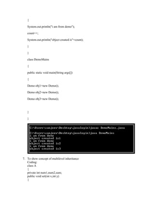 {

   System.out.println("i am from demo");

   count++;

   System.out.println("object created is"+count);

   }

   }

   class DemoMains

   {

   public static void main(String args[])

   {

   Demo obj1=new Demo();

   Demo obj2=new Demo();

   Demo obj3=new Demo();



   }

   }




7. To show concept of multilevel inheritance
   Coding:
   class A
   {
   private int num1,num2,sum;
   public void set(int x,int y)
   {
 