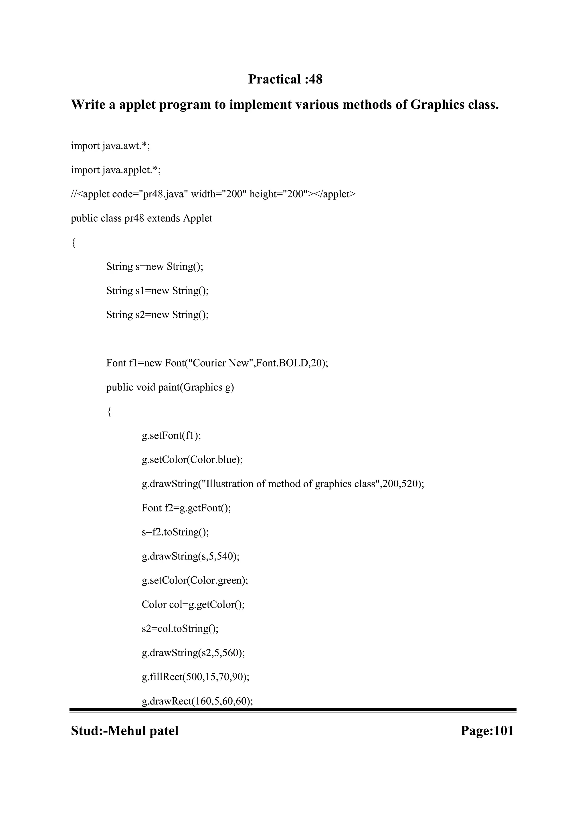 Practical :48 Write a applet program to implement various methods of Graphics class. import java.awt.*; import java.applet.*; //<applet code="pr48.java" width="200" height="200"></applet> public class pr48 extends Applet { String s=new String(); String s1=new String(); String s2=new String(); Font f1=new Font("Courier New",Font.BOLD,20); public void paint(Graphics g) { g.setFont(f1); g.setColor(Color.blue); g.drawString("Illustration of method of graphics class",200,520); Font f2=g.getFont(); s=f2.toString(); g.drawString(s,5,540); g.setColor(Color.green); Color col=g.getColor(); s2=col.toString(); g.drawString(s2,5,560); g.fillRect(500,15,70,90); g.drawRect(160,5,60,60); Stud:-Mehul patel Page:101 