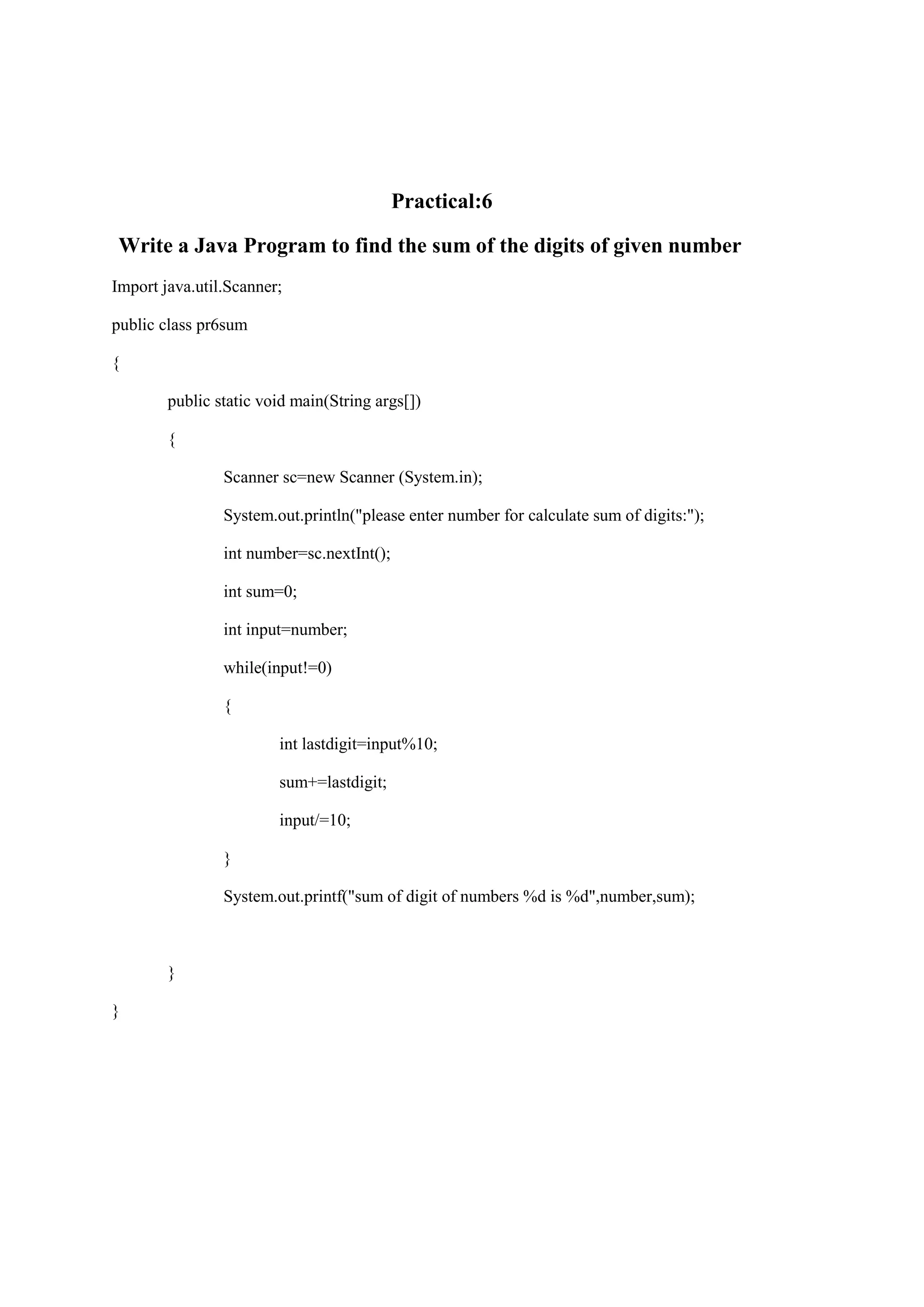 Practical:6 Write a Java Program to find the sum of the digits of given number Import java.util.Scanner; public class pr6sum { public static void main(String args[]) { Scanner sc=new Scanner (System.in); System.out.println("please enter number for calculate sum of digits:"); int number=sc.nextInt(); int sum=0; int input=number; while(input!=0) { int lastdigit=input%10; sum+=lastdigit; input/=10; } System.out.printf("sum of digit of numbers %d is %d",number,sum); } } 