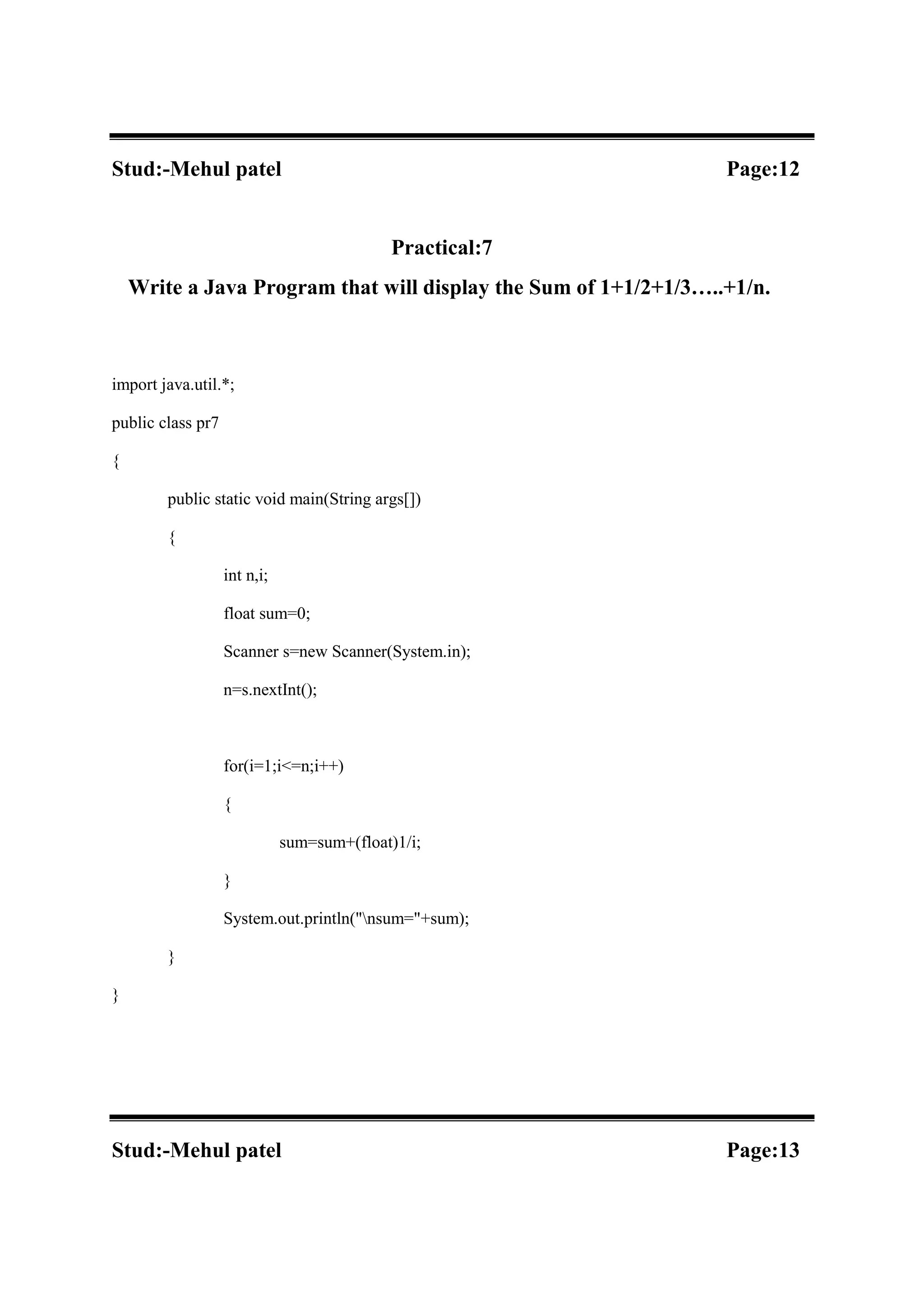 Stud:-Mehul patel Page:12 Practical:7 Write a Java Program that will display the Sum of 1+1/2+1/3…..+1/n. import java.util.*; public class pr7 { public static void main(String args[]) { int n,i; float sum=0; Scanner s=new Scanner(System.in); n=s.nextInt(); for(i=1;i<=n;i++) { sum=sum+(float)1/i; } System.out.println("nsum="+sum); } } Stud:-Mehul patel Page:13 
