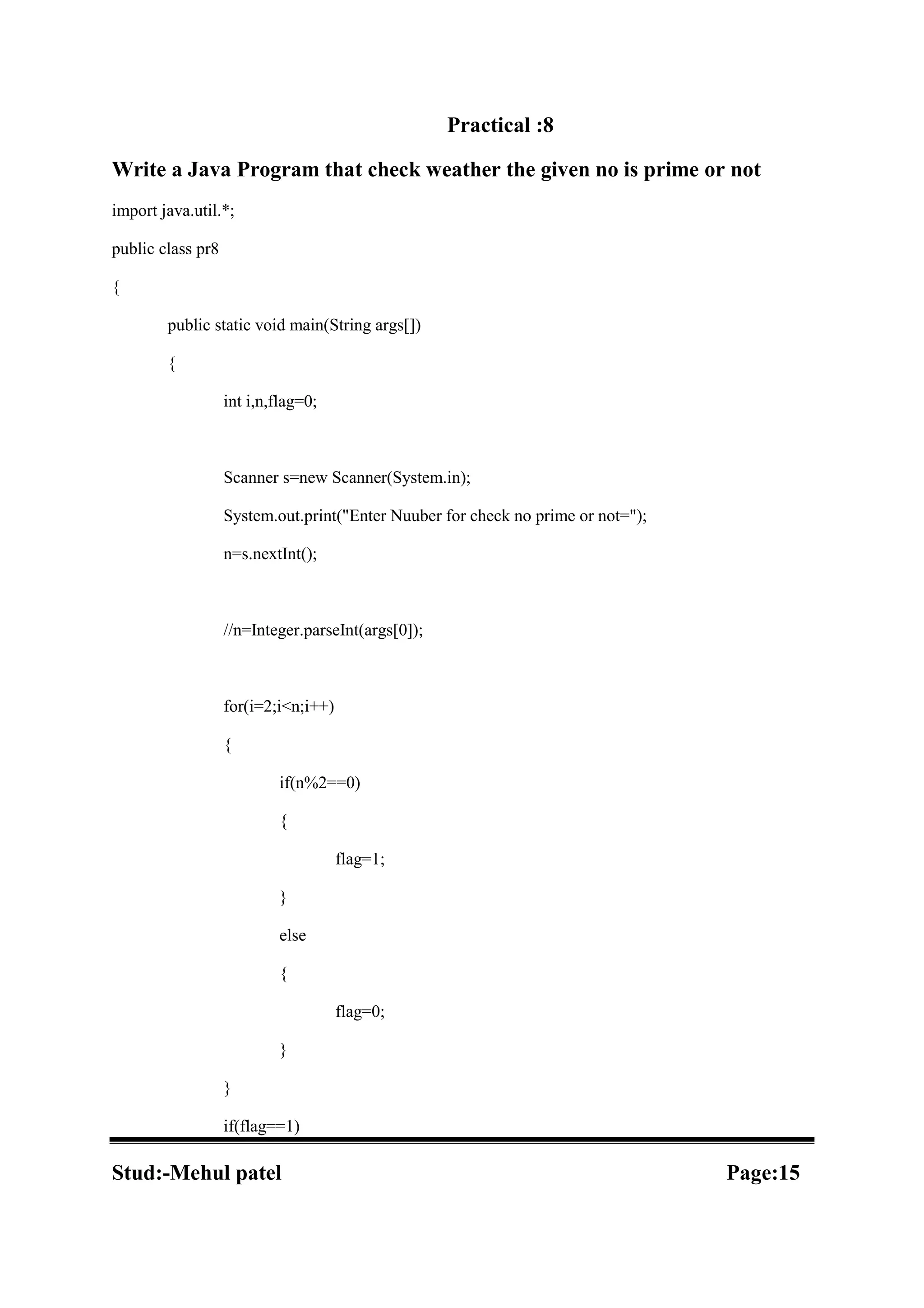 Practical :8 Write a Java Program that check weather the given no is prime or not import java.util.*; public class pr8 { public static void main(String args[]) { int i,n,flag=0; Scanner s=new Scanner(System.in); System.out.print("Enter Nuuber for check no prime or not="); n=s.nextInt(); //n=Integer.parseInt(args[0]); for(i=2;i<n;i++) { if(n%2==0) { flag=1; } else { flag=0; } } if(flag==1) Stud:-Mehul patel Page:15 