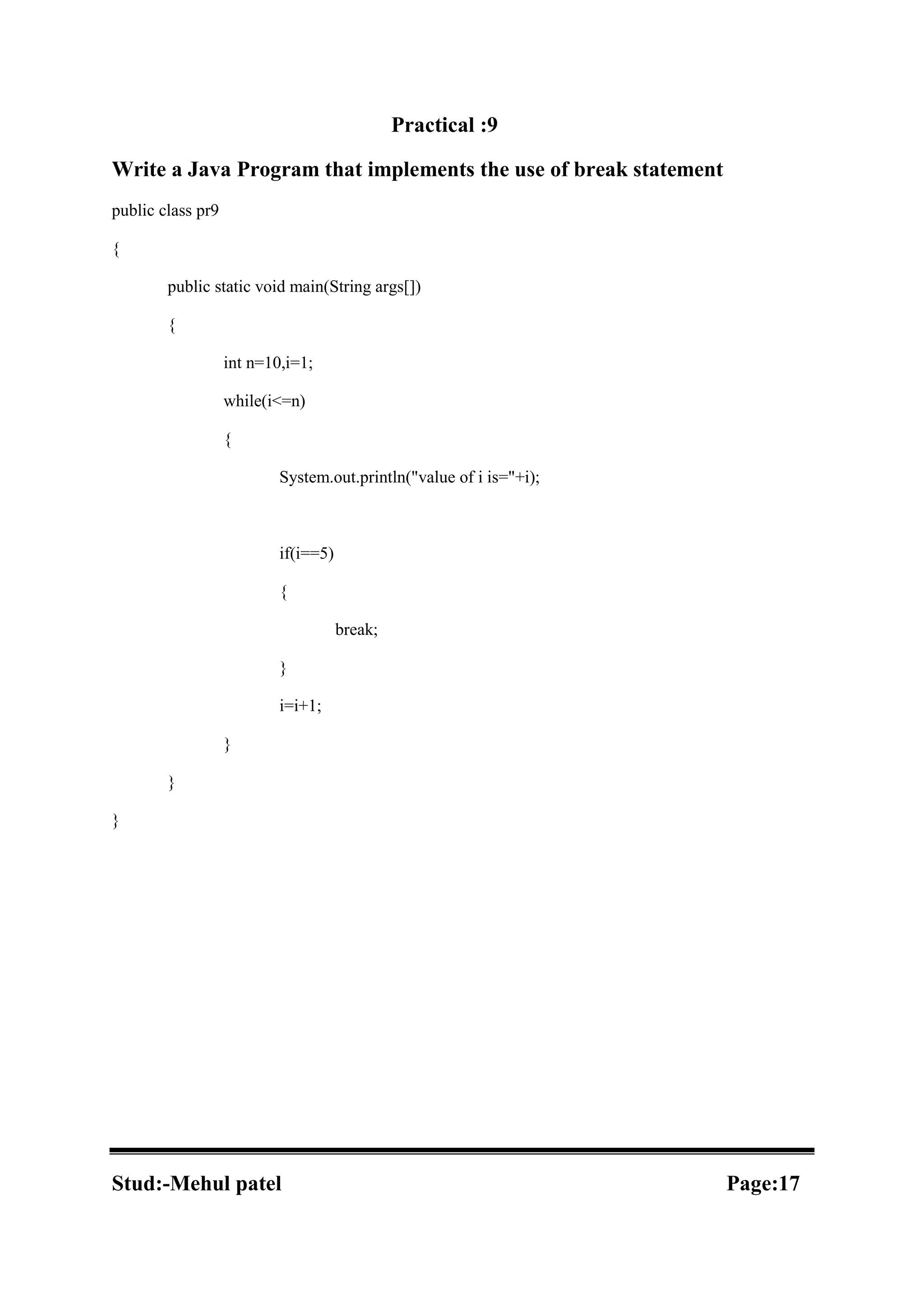 Practical :9 Write a Java Program that implements the use of break statement public class pr9 { public static void main(String args[]) { int n=10,i=1; while(i<=n) { System.out.println("value of i is="+i); if(i==5) { break; } i=i+1; } } } Stud:-Mehul patel Page:17 
