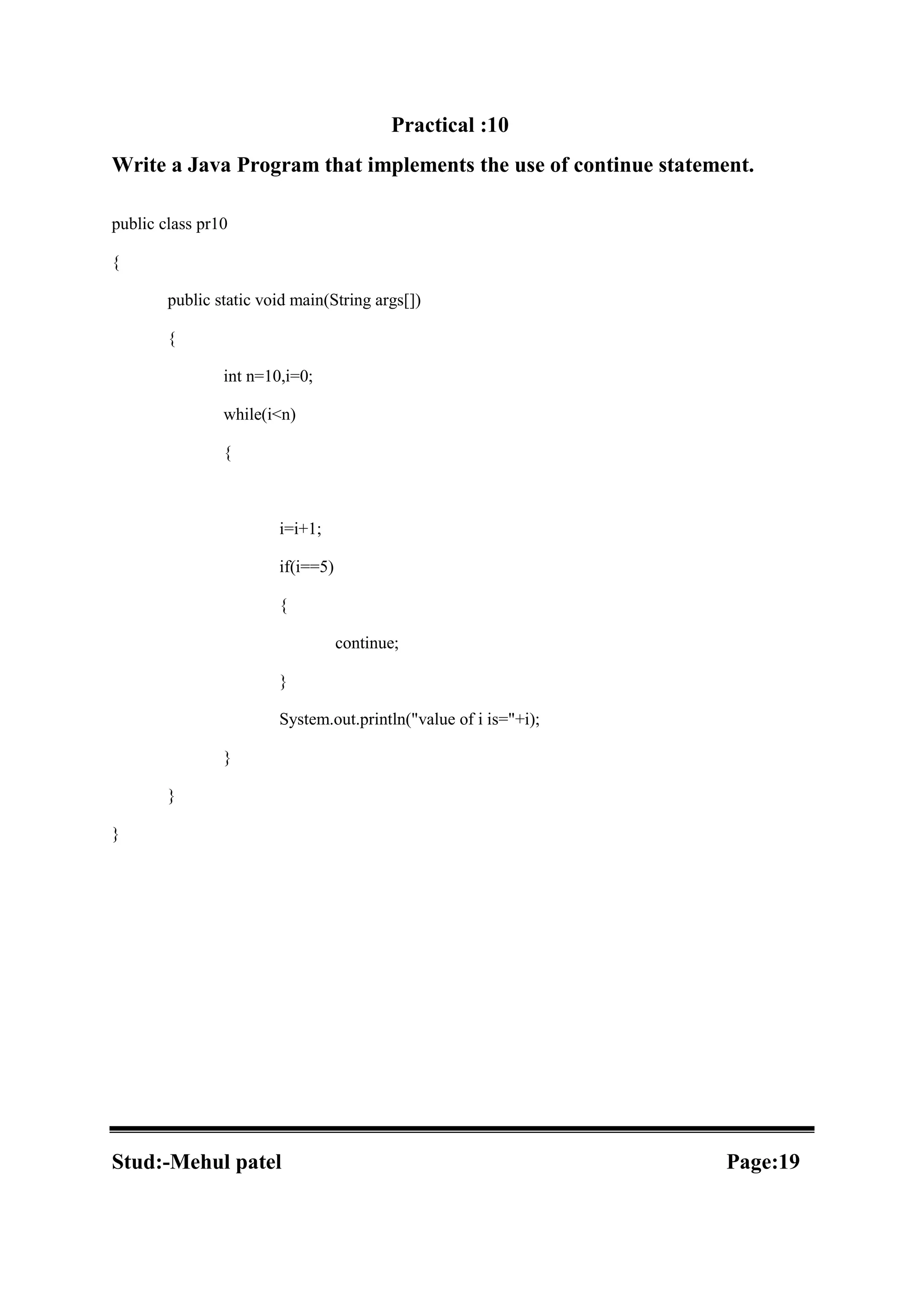 Practical :10 Write a Java Program that implements the use of continue statement. public class pr10 { public static void main(String args[]) { int n=10,i=0; while(i<n) { i=i+1; if(i==5) { continue; } System.out.println("value of i is="+i); } } } Stud:-Mehul patel Page:19 