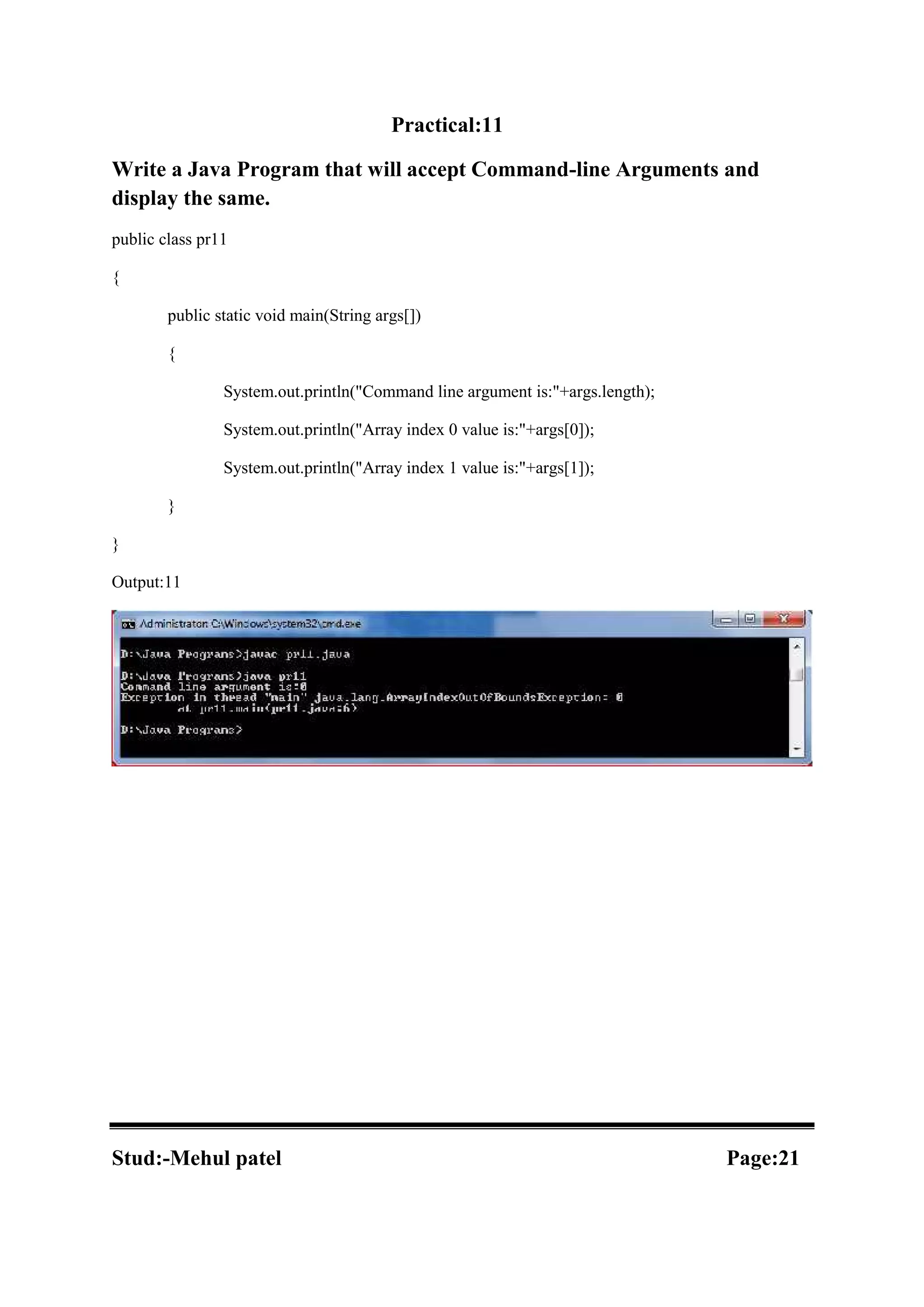 Practical:11 Write a Java Program that will accept Command-line Arguments and display the same. public class pr11 { public static void main(String args[]) { System.out.println("Command line argument is:"+args.length); System.out.println("Array index 0 value is:"+args[0]); System.out.println("Array index 1 value is:"+args[1]); } } Output:11 Stud:-Mehul patel Page:21 
