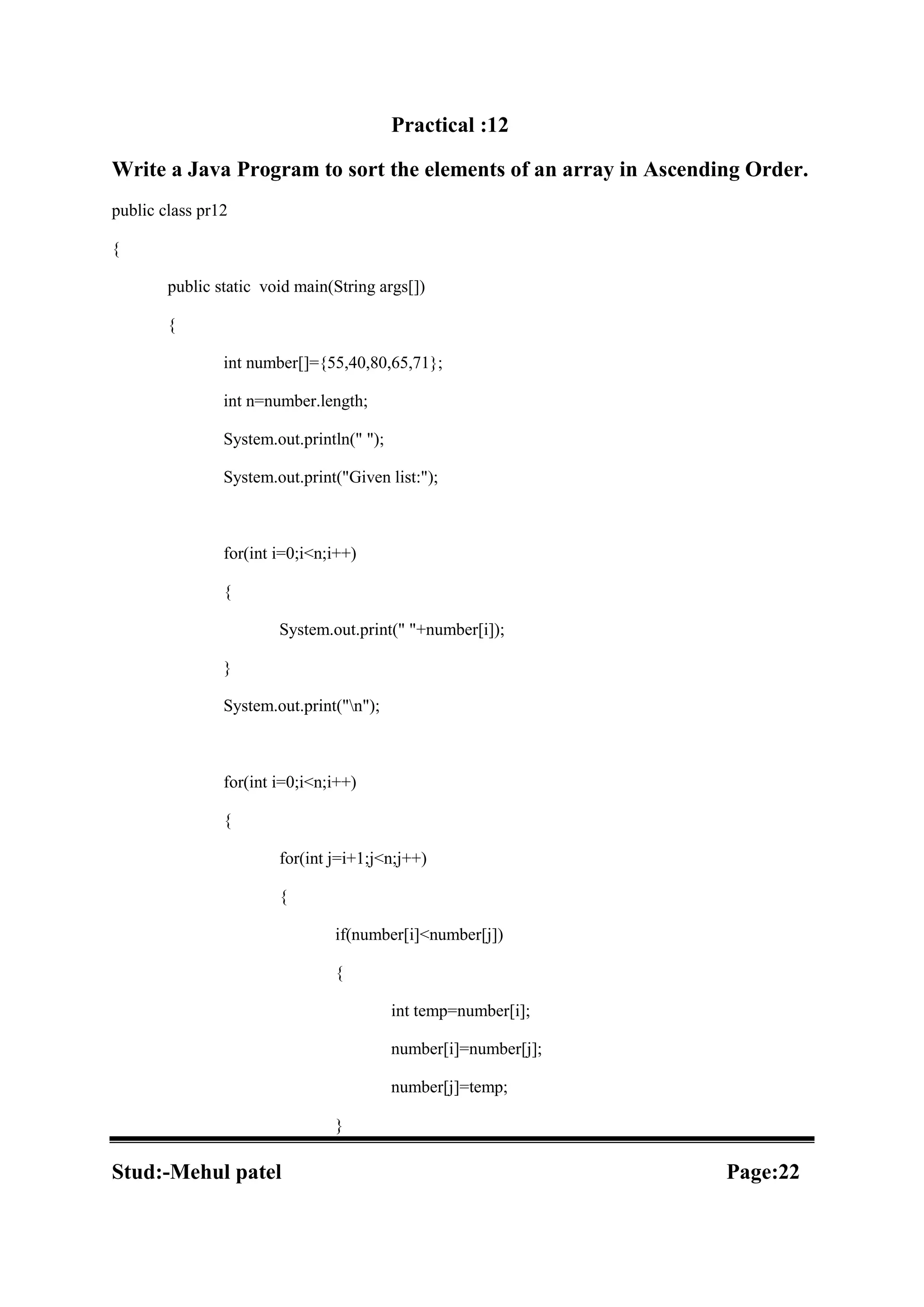 Practical :12 Write a Java Program to sort the elements of an array in Ascending Order. public class pr12 { public static void main(String args[]) { int number[]={55,40,80,65,71}; int n=number.length; System.out.println(" "); System.out.print("Given list:"); for(int i=0;i<n;i++) { System.out.print(" "+number[i]); } System.out.print("n"); for(int i=0;i<n;i++) { for(int j=i+1;j<n;j++) { if(number[i]<number[j]) { int temp=number[i]; number[i]=number[j]; number[j]=temp; } Stud:-Mehul patel Page:22 