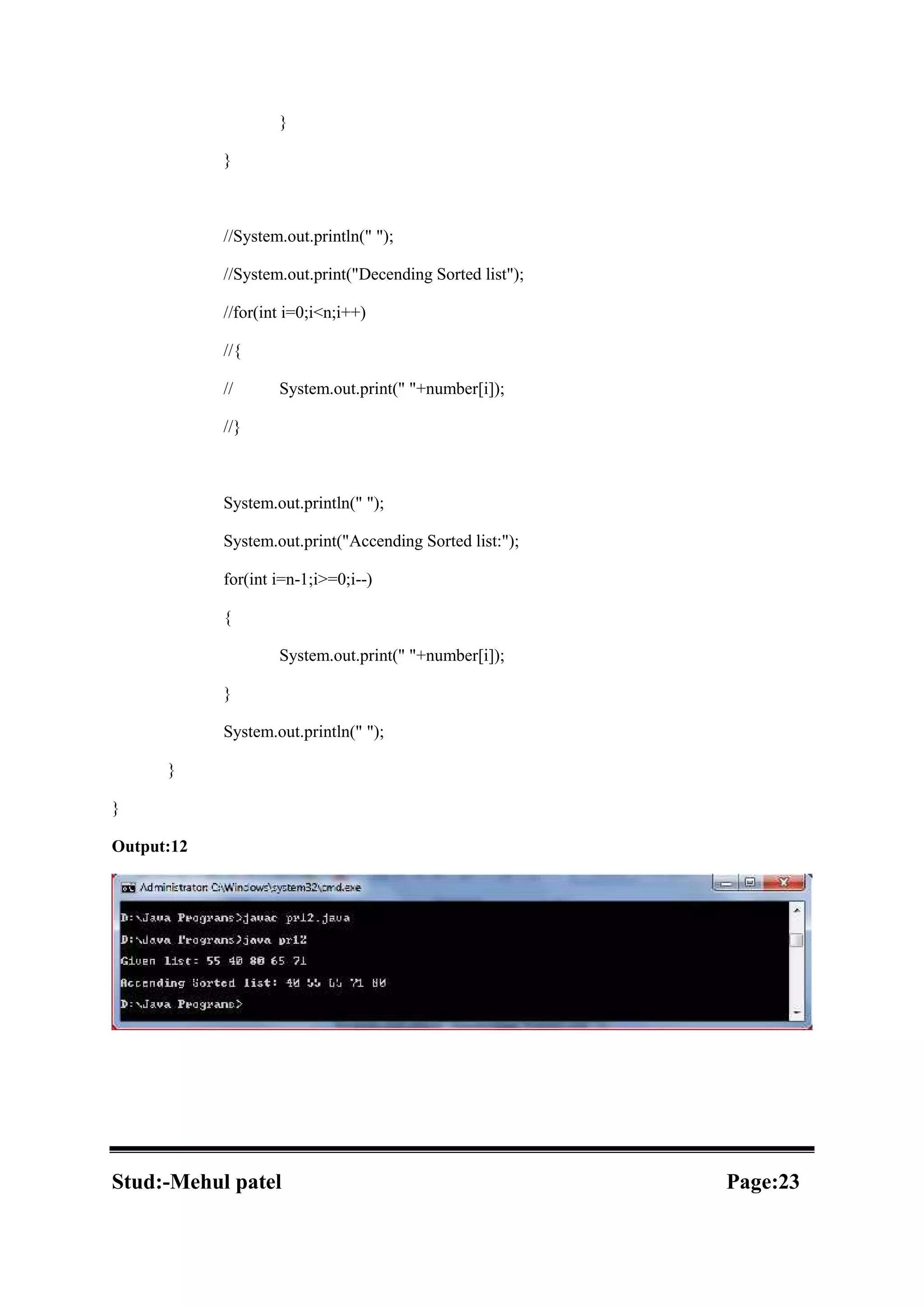 } } //System.out.println(" "); //System.out.print("Decending Sorted list"); //for(int i=0;i<n;i++) //{ // System.out.print(" "+number[i]); //} System.out.println(" "); System.out.print("Accending Sorted list:"); for(int i=n-1;i>=0;i--) { System.out.print(" "+number[i]); } System.out.println(" "); } } Output:12 Stud:-Mehul patel Page:23 