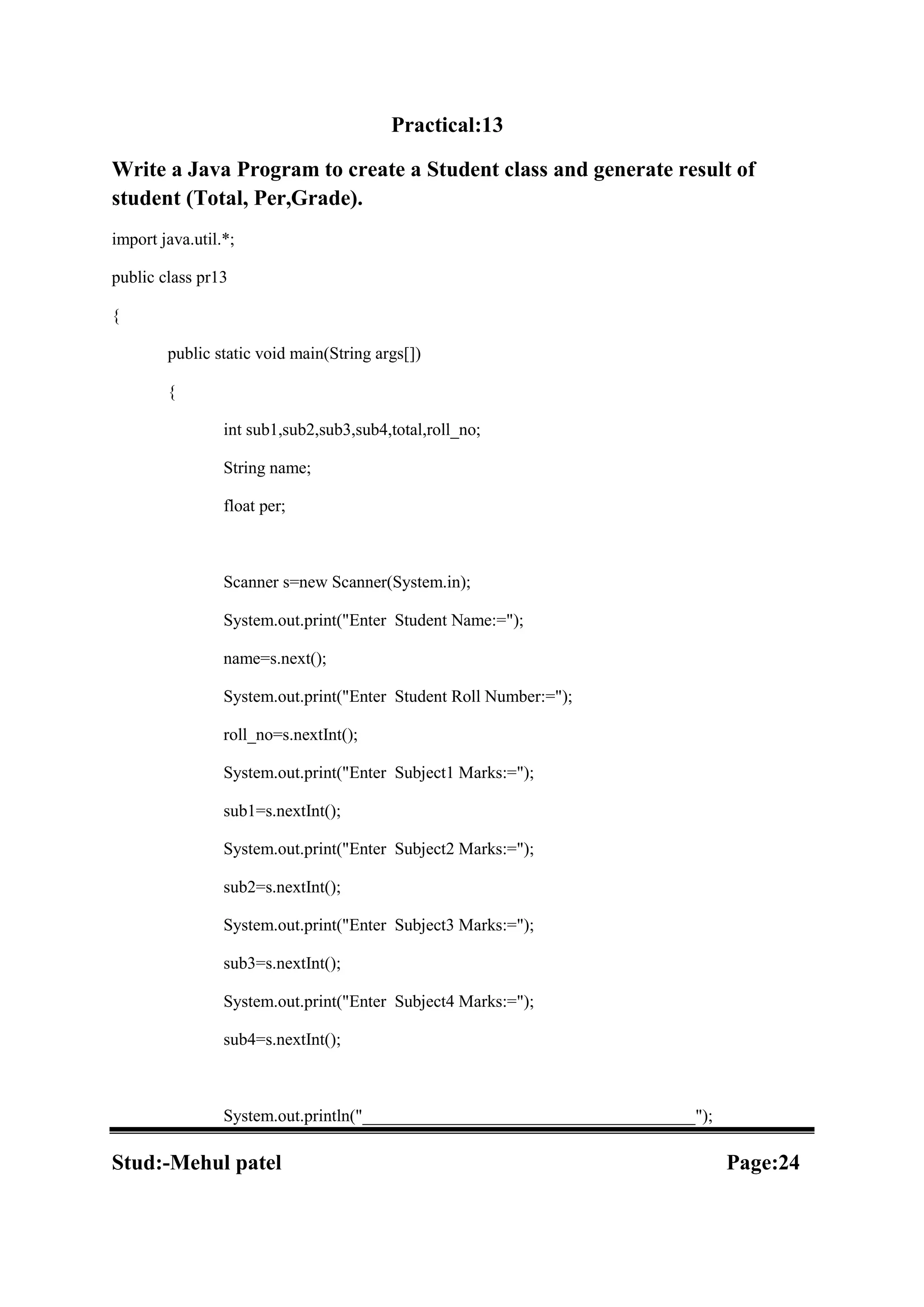 Practical:13 Write a Java Program to create a Student class and generate result of student (Total, Per,Grade). import java.util.*; public class pr13 { public static void main(String args[]) { int sub1,sub2,sub3,sub4,total,roll_no; String name; float per; Scanner s=new Scanner(System.in); System.out.print("Enter Student Name:="); name=s.next(); System.out.print("Enter Student Roll Number:="); roll_no=s.nextInt(); System.out.print("Enter Subject1 Marks:="); sub1=s.nextInt(); System.out.print("Enter Subject2 Marks:="); sub2=s.nextInt(); System.out.print("Enter Subject3 Marks:="); sub3=s.nextInt(); System.out.print("Enter Subject4 Marks:="); sub4=s.nextInt(); System.out.println("_______________________________________"); Stud:-Mehul patel Page:24 