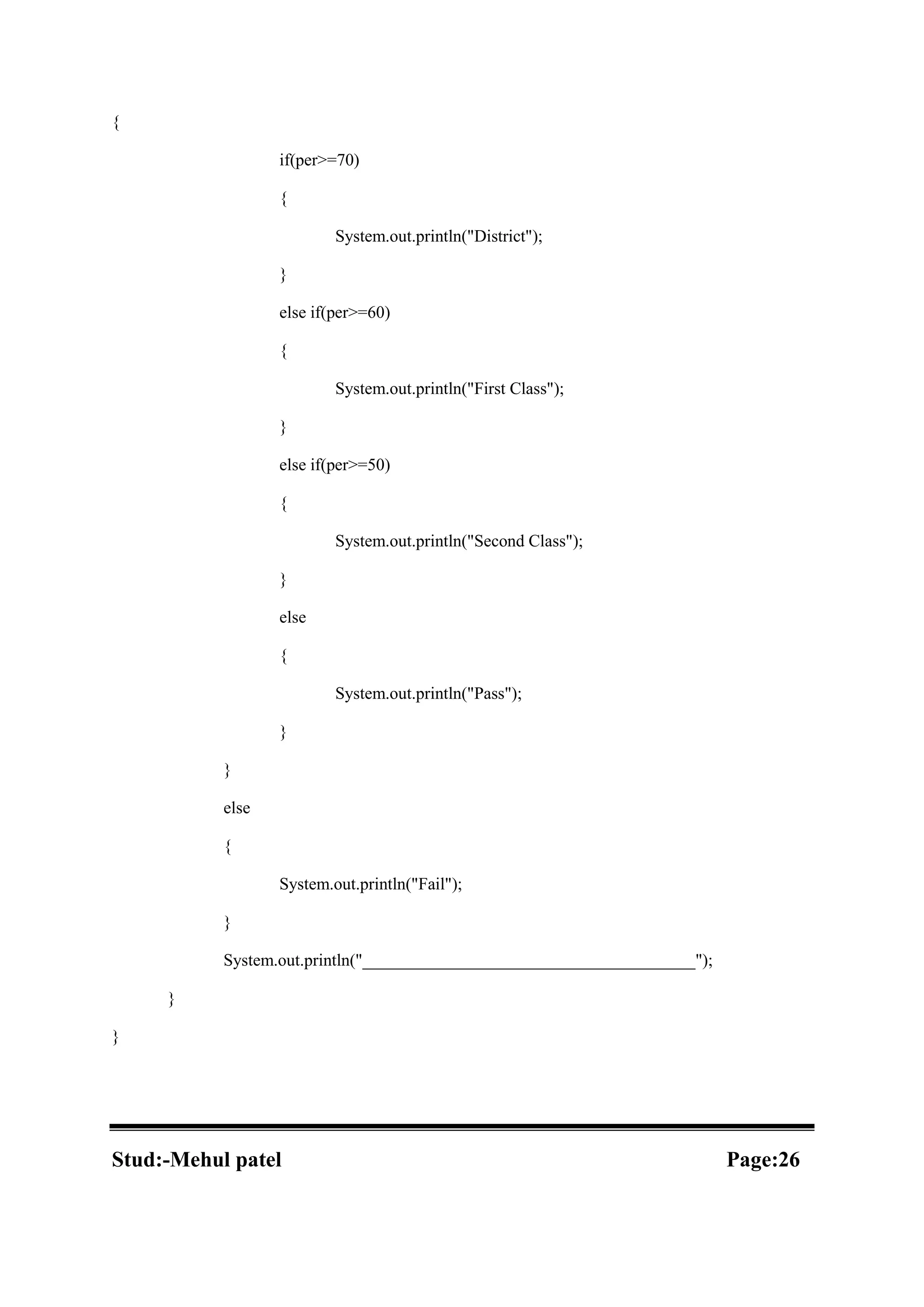 { if(per>=70) { System.out.println("District"); } else if(per>=60) { System.out.println("First Class"); } else if(per>=50) { System.out.println("Second Class"); } else { System.out.println("Pass"); } } else { System.out.println("Fail"); } System.out.println("_______________________________________"); } } Stud:-Mehul patel Page:26 