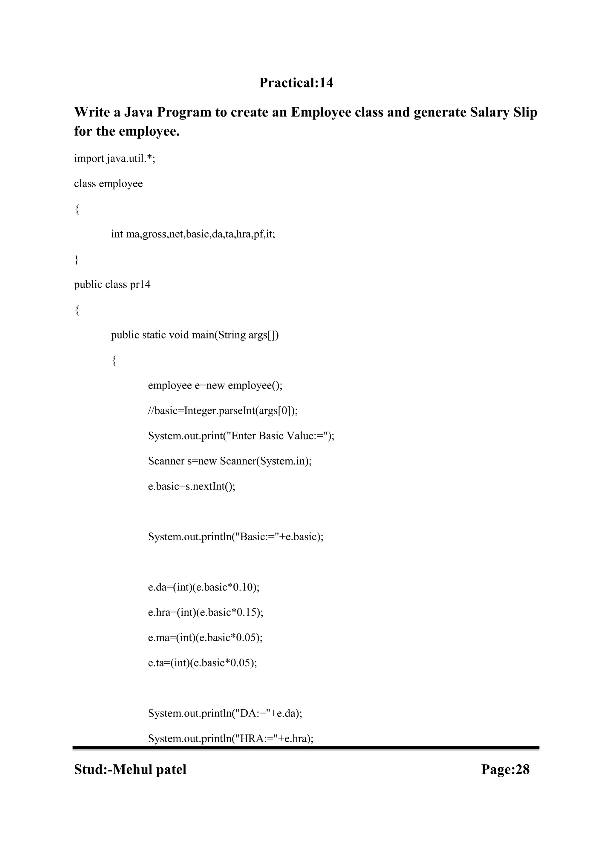 Practical:14 Write a Java Program to create an Employee class and generate Salary Slip for the employee. import java.util.*; class employee { int ma,gross,net,basic,da,ta,hra,pf,it; } public class pr14 { public static void main(String args[]) { employee e=new employee(); //basic=Integer.parseInt(args[0]); System.out.print("Enter Basic Value:="); Scanner s=new Scanner(System.in); e.basic=s.nextInt(); System.out.println("Basic:="+e.basic); e.da=(int)(e.basic*0.10); e.hra=(int)(e.basic*0.15); e.ma=(int)(e.basic*0.05); e.ta=(int)(e.basic*0.05); System.out.println("DA:="+e.da); System.out.println("HRA:="+e.hra); Stud:-Mehul patel Page:28 