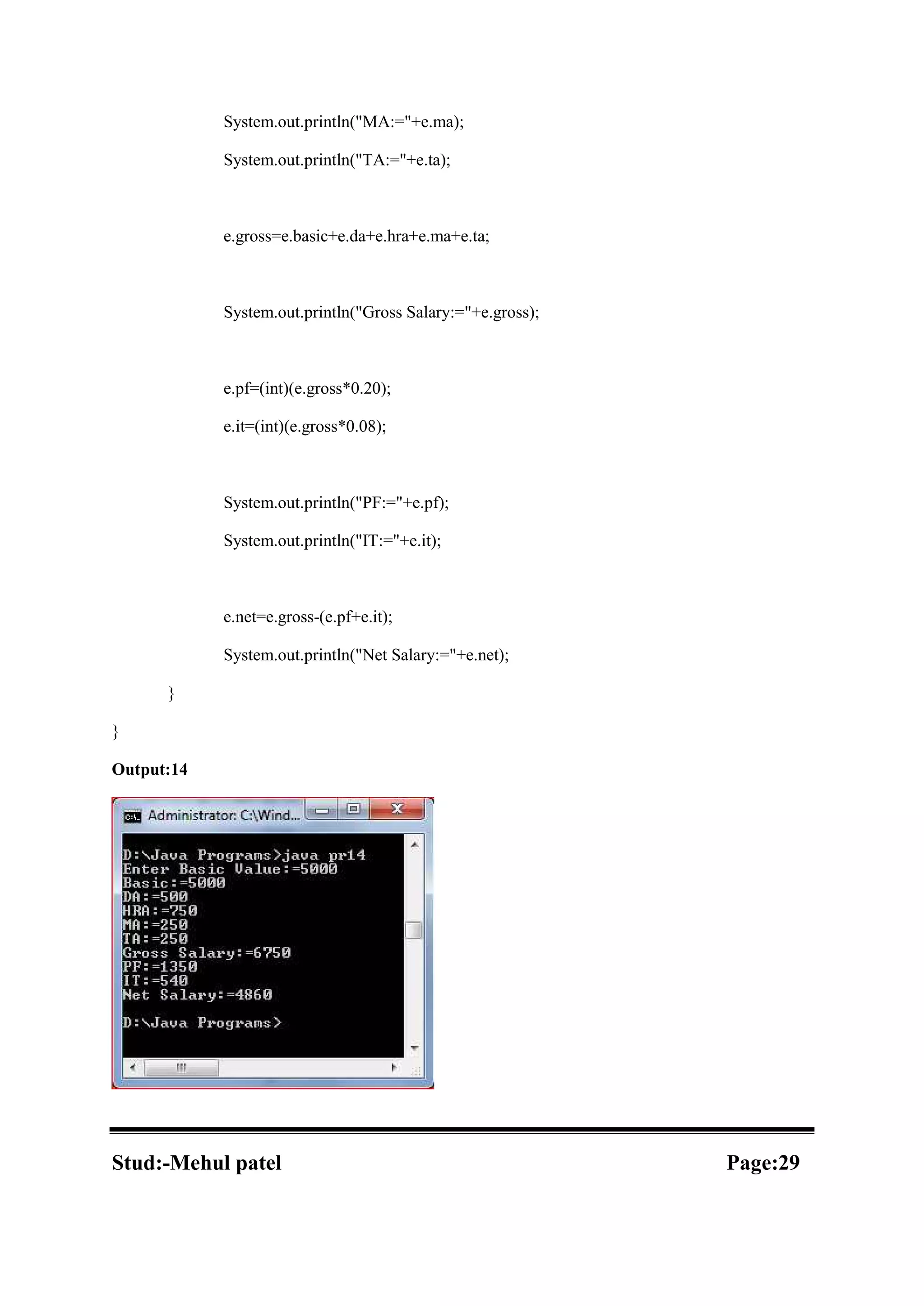System.out.println("MA:="+e.ma); System.out.println("TA:="+e.ta); e.gross=e.basic+e.da+e.hra+e.ma+e.ta; System.out.println("Gross Salary:="+e.gross); e.pf=(int)(e.gross*0.20); e.it=(int)(e.gross*0.08); System.out.println("PF:="+e.pf); System.out.println("IT:="+e.it); e.net=e.gross-(e.pf+e.it); System.out.println("Net Salary:="+e.net); } } Output:14 Stud:-Mehul patel Page:29 