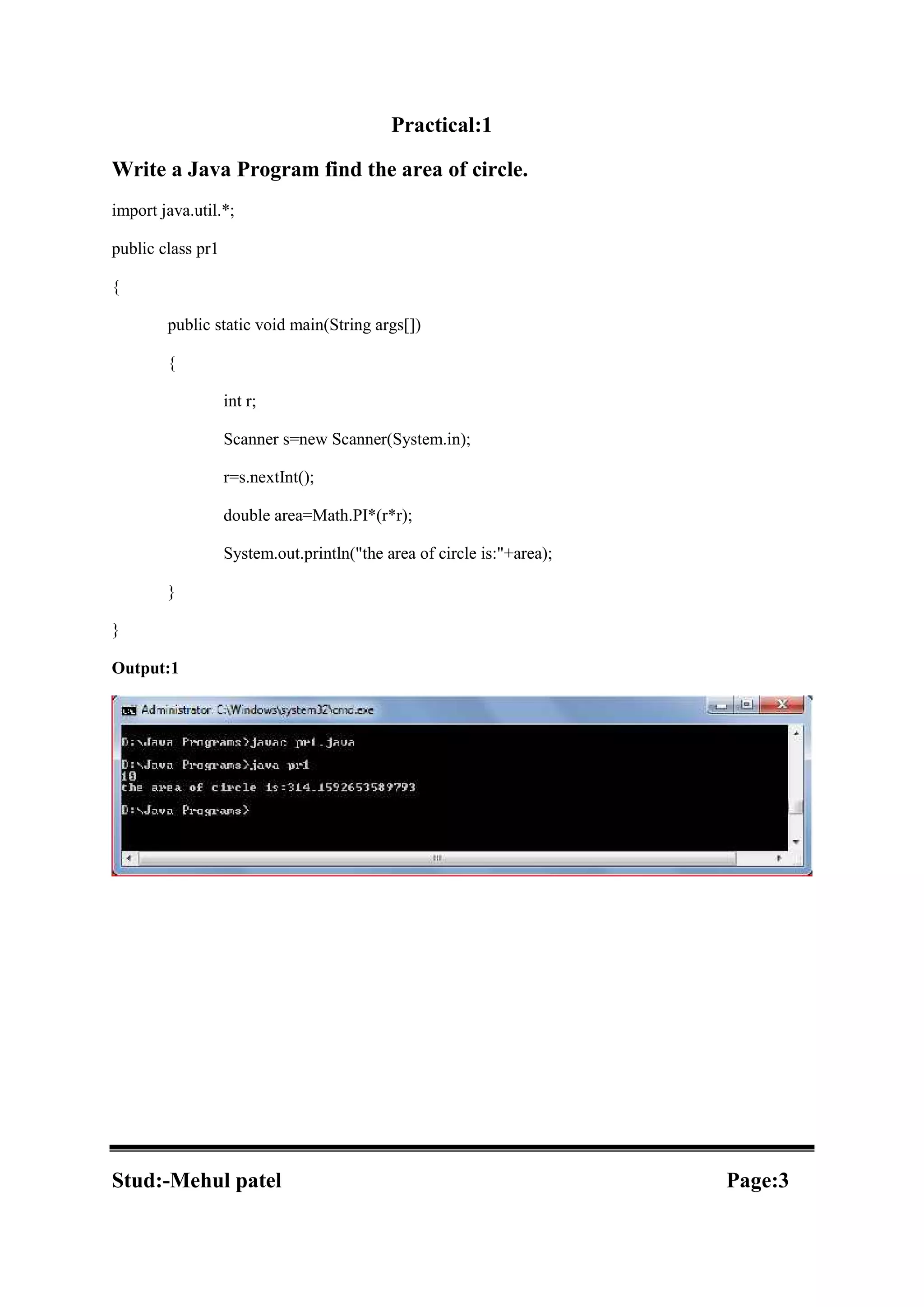 Practical:1 Write a Java Program find the area of circle. import java.util.*; public class pr1 { public static void main(String args[]) { int r; Scanner s=new Scanner(System.in); r=s.nextInt(); double area=Math.PI*(r*r); System.out.println("the area of circle is:"+area); } } Output:1 Stud:-Mehul patel Page:3 