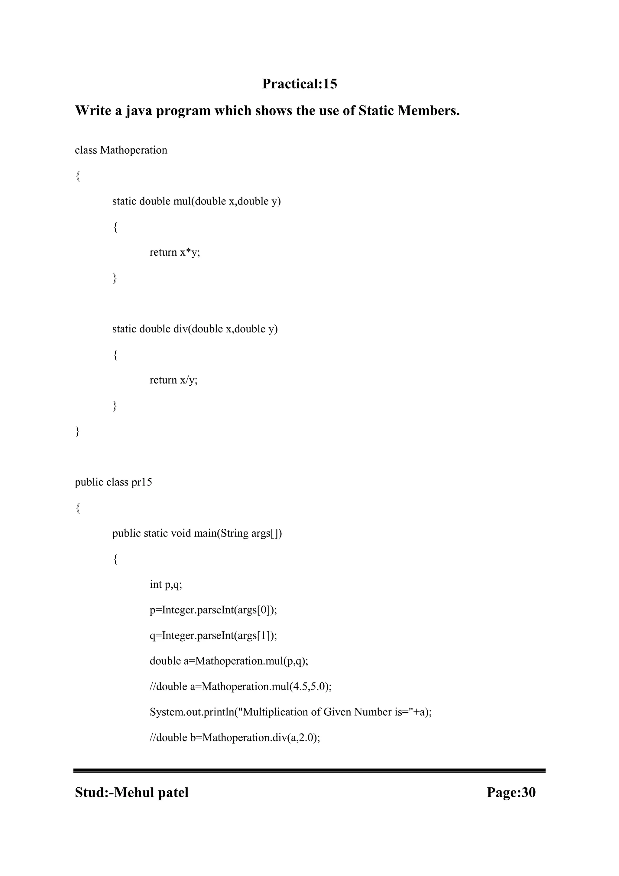 Practical:15 Write a java program which shows the use of Static Members. class Mathoperation { static double mul(double x,double y) { return x*y; } static double div(double x,double y) { return x/y; } } public class pr15 { public static void main(String args[]) { int p,q; p=Integer.parseInt(args[0]); q=Integer.parseInt(args[1]); double a=Mathoperation.mul(p,q); //double a=Mathoperation.mul(4.5,5.0); System.out.println("Multiplication of Given Number is="+a); //double b=Mathoperation.div(a,2.0); Stud:-Mehul patel Page:30 