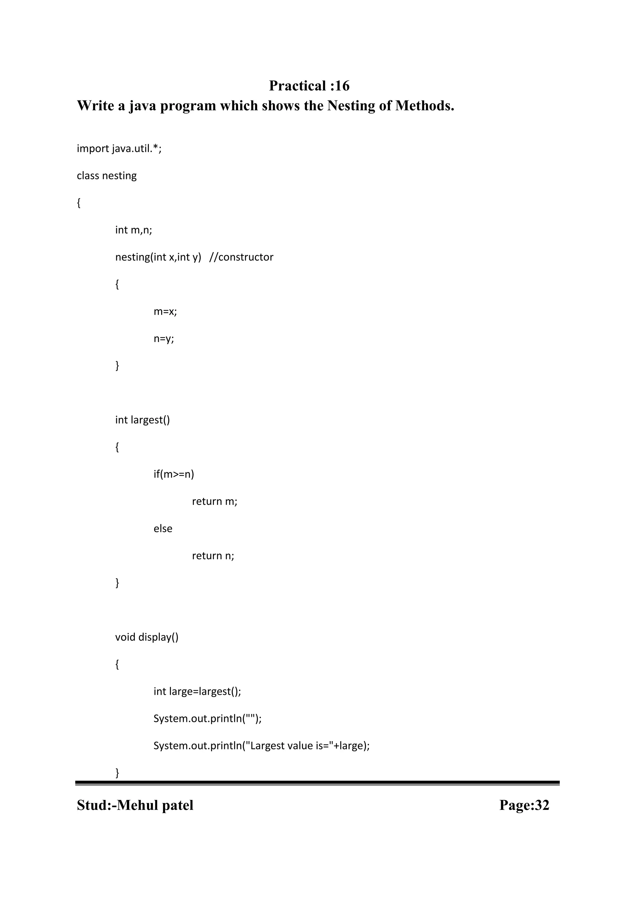 Practical :16 Write a java program which shows the Nesting of Methods. import java.util.*; class nesting { int m,n; nesting(int x,int y) //constructor { m=x; n=y; } int largest() { if(m>=n) return m; else return n; } void display() { int large=largest(); System.out.println(""); System.out.println("Largest value is="+large); } Stud:-Mehul patel Page:32 