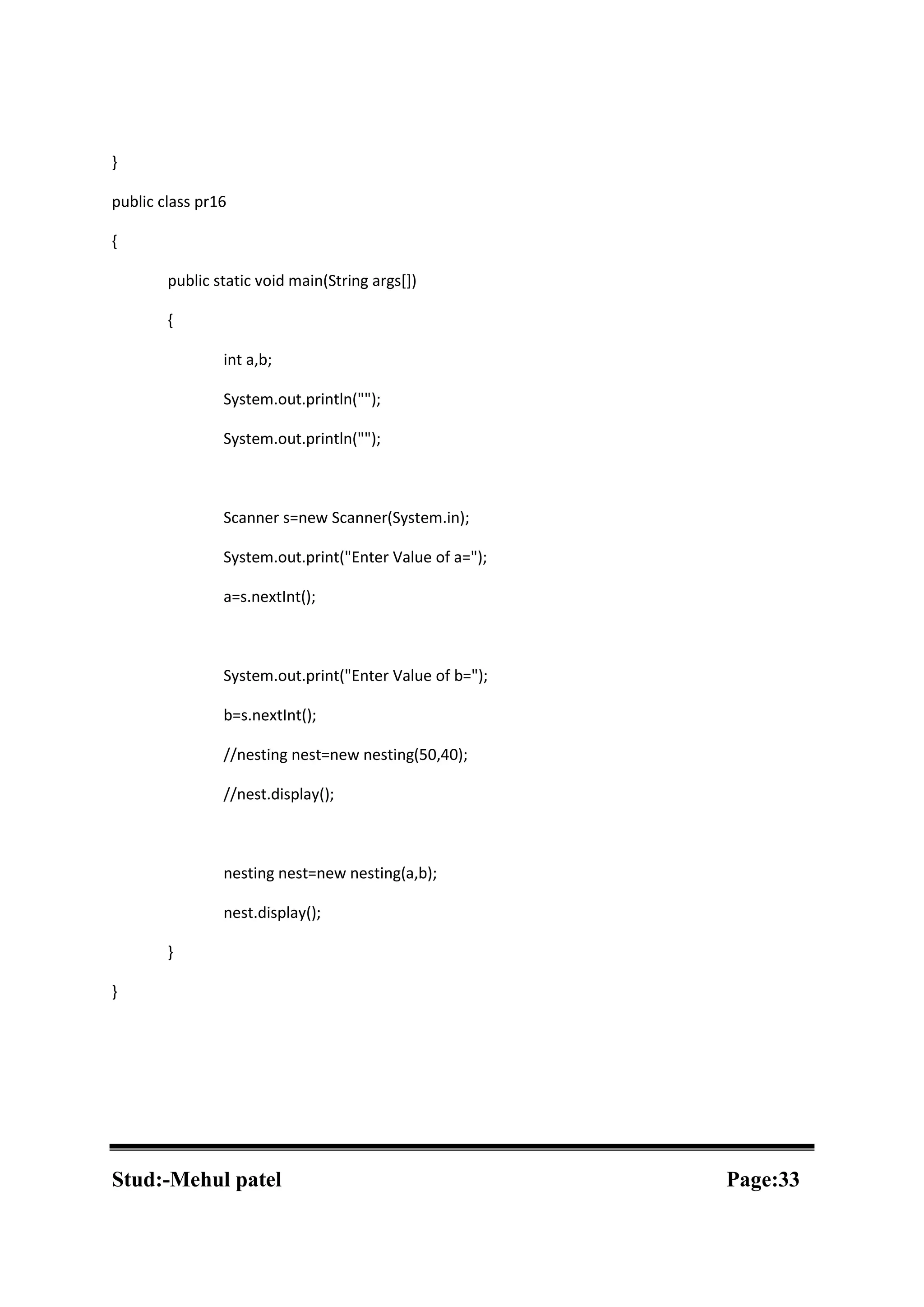 } public class pr16 { public static void main(String args[]) { int a,b; System.out.println(""); System.out.println(""); Scanner s=new Scanner(System.in); System.out.print("Enter Value of a="); a=s.nextInt(); System.out.print("Enter Value of b="); b=s.nextInt(); //nesting nest=new nesting(50,40); //nest.display(); nesting nest=new nesting(a,b); nest.display(); } } Stud:-Mehul patel Page:33 