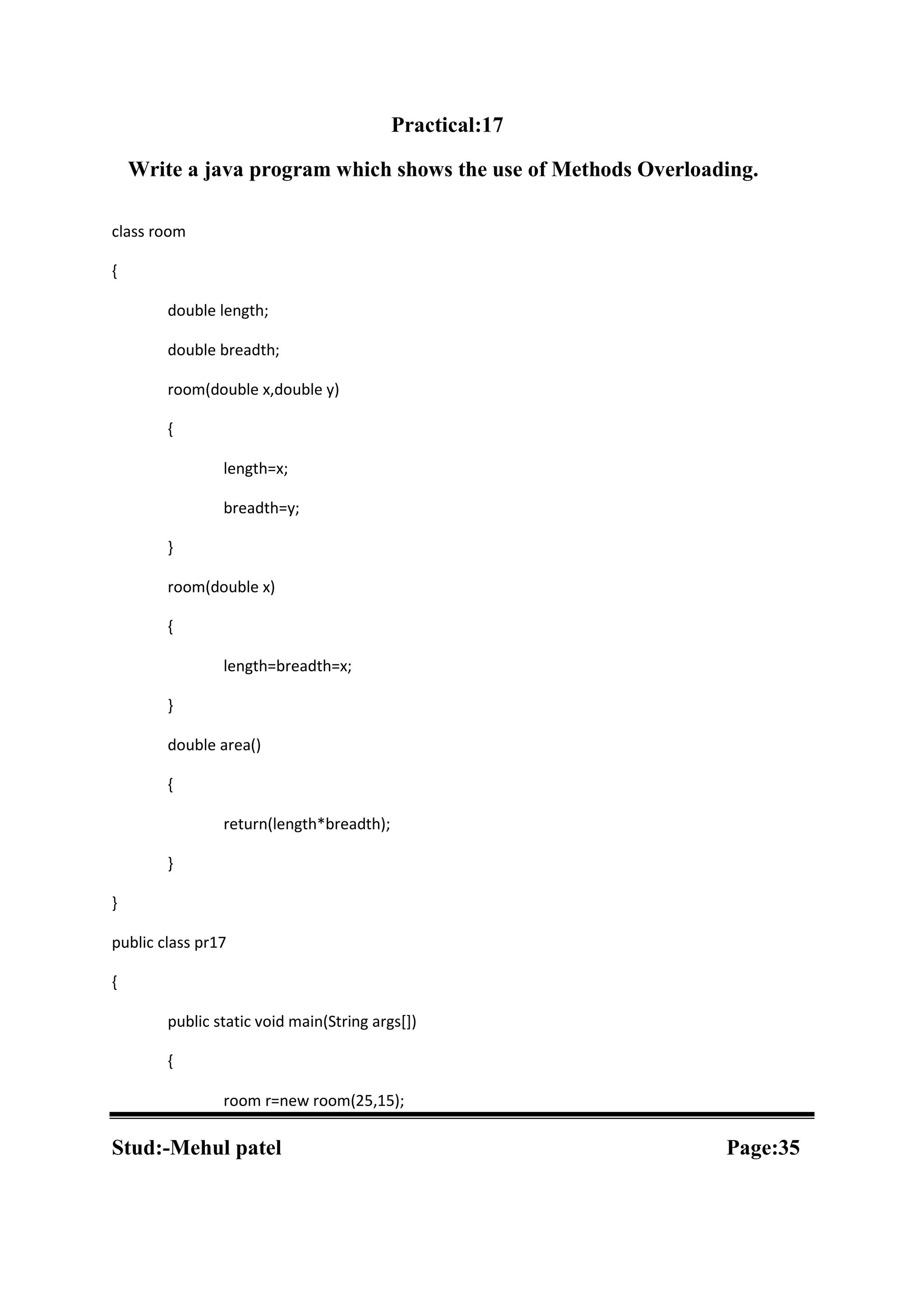 Practical:17 Write a java program which shows the use of Methods Overloading. class room { double length; double breadth; room(double x,double y) { length=x; breadth=y; } room(double x) { length=breadth=x; } double area() { return(length*breadth); } } public class pr17 { public static void main(String args[]) { room r=new room(25,15); Stud:-Mehul patel Page:35 