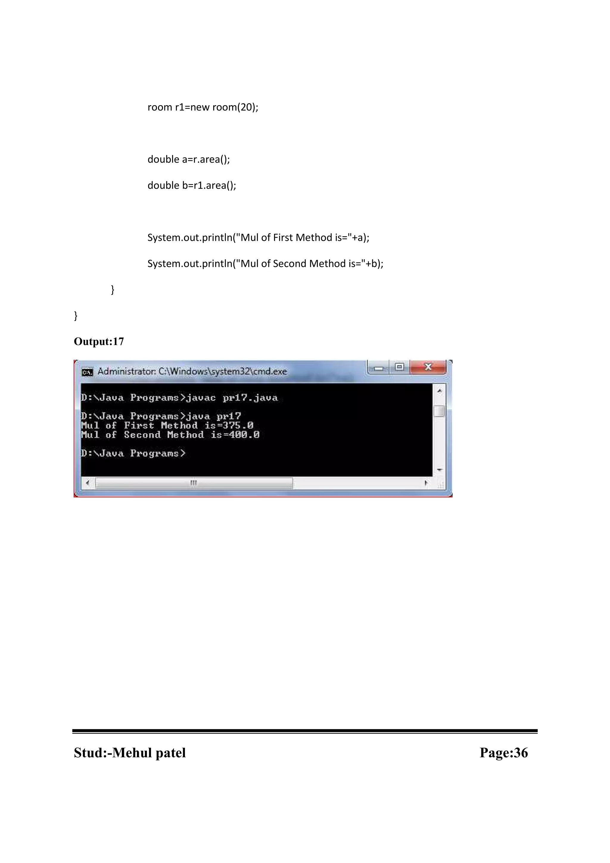 room r1=new room(20); double a=r.area(); double b=r1.area(); System.out.println("Mul of First Method is="+a); System.out.println("Mul of Second Method is="+b); } } Output:17 Stud:-Mehul patel Page:36 