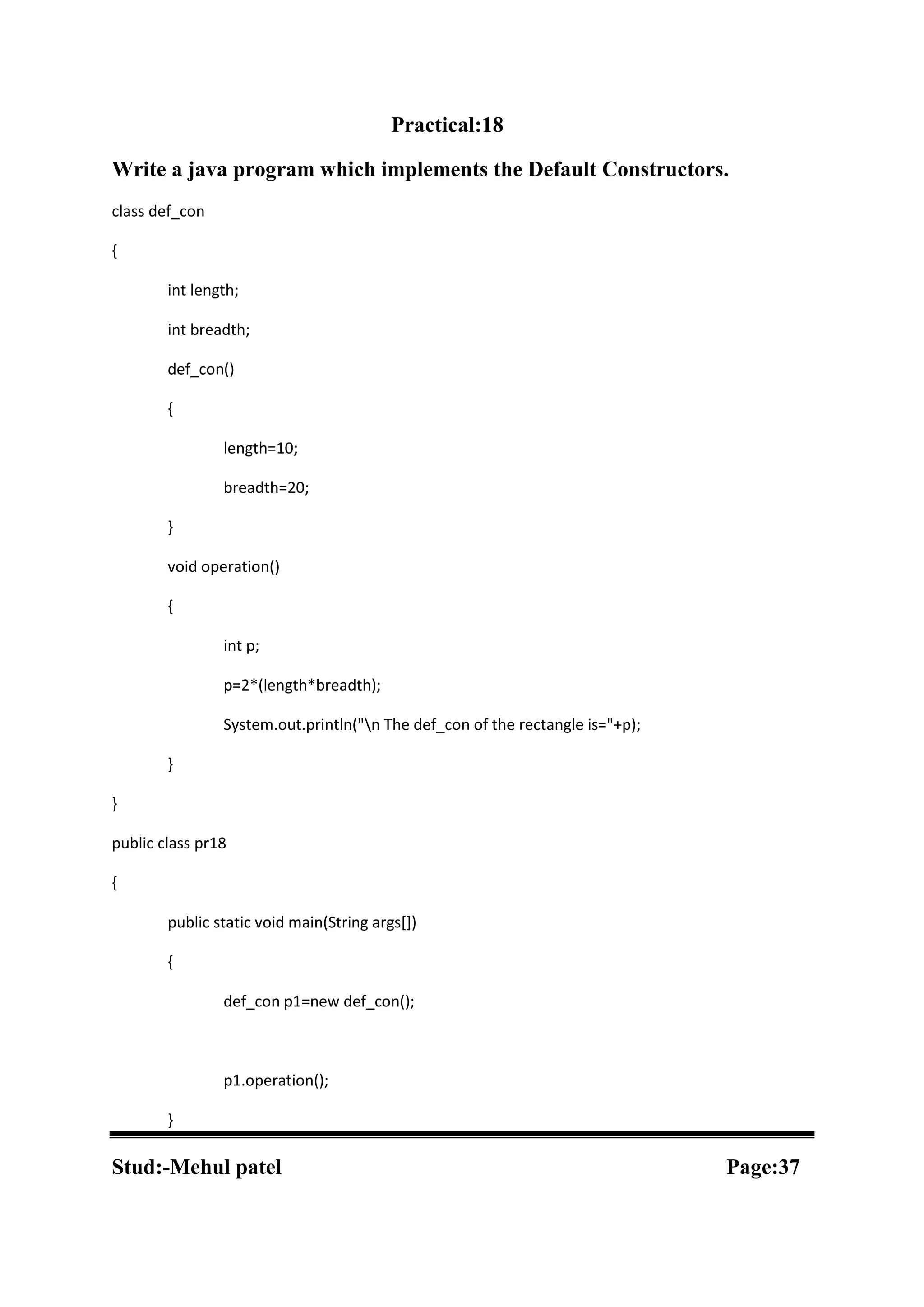Practical:18 Write a java program which implements the Default Constructors. class def_con { int length; int breadth; def_con() { length=10; breadth=20; } void operation() { int p; p=2*(length*breadth); System.out.println("n The def_con of the rectangle is="+p); } } public class pr18 { public static void main(String args[]) { def_con p1=new def_con(); p1.operation(); } Stud:-Mehul patel Page:37 
