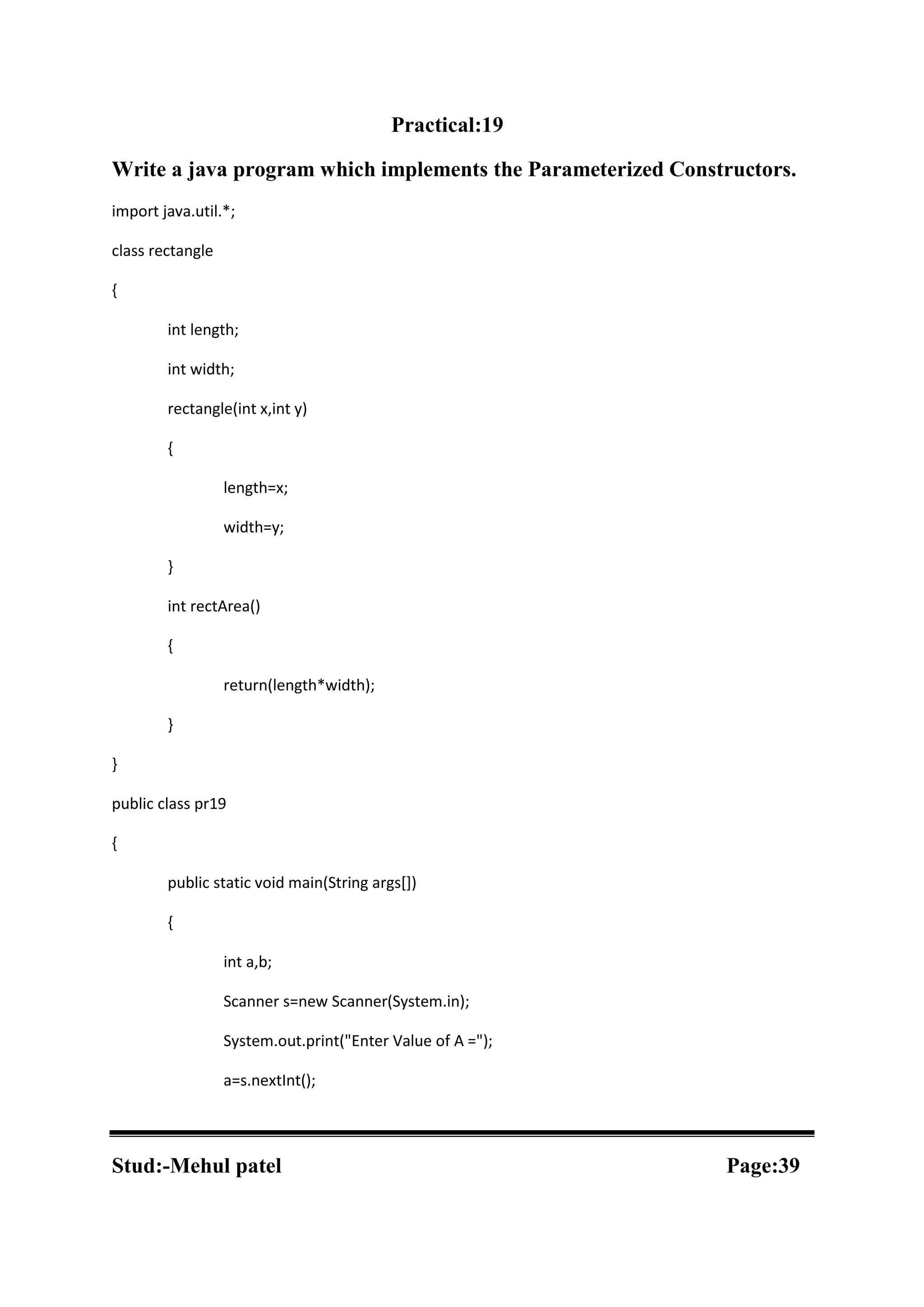 Practical:19 Write a java program which implements the Parameterized Constructors. import java.util.*; class rectangle { int length; int width; rectangle(int x,int y) { length=x; width=y; } int rectArea() { return(length*width); } } public class pr19 { public static void main(String args[]) { int a,b; Scanner s=new Scanner(System.in); System.out.print("Enter Value of A ="); a=s.nextInt(); Stud:-Mehul patel Page:39 