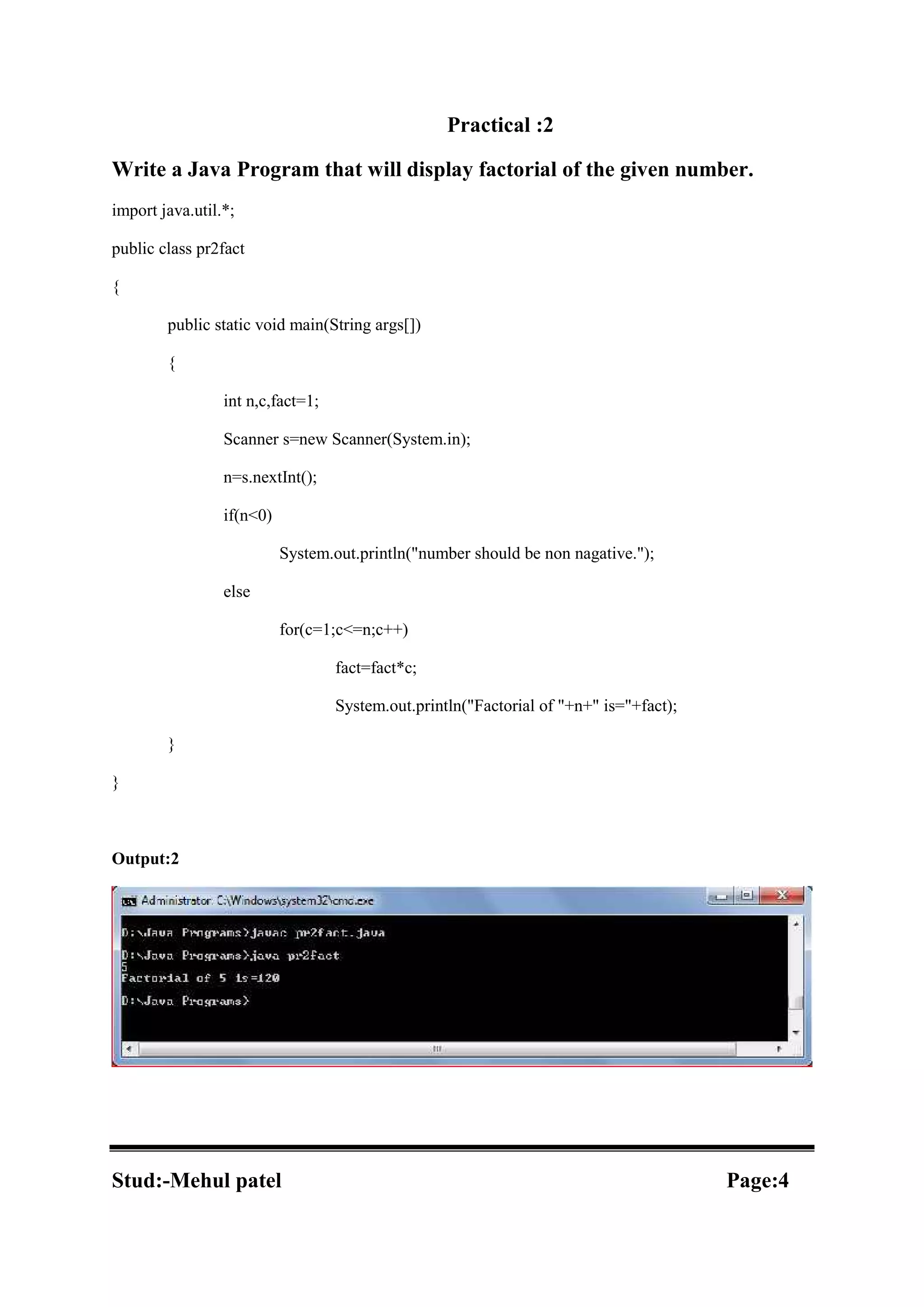 Practical :2 Write a Java Program that will display factorial of the given number. import java.util.*; public class pr2fact { public static void main(String args[]) { int n,c,fact=1; Scanner s=new Scanner(System.in); n=s.nextInt(); if(n<0) System.out.println("number should be non nagative."); else for(c=1;c<=n;c++) fact=fact*c; System.out.println("Factorial of "+n+" is="+fact); } } Output:2 Stud:-Mehul patel Page:4 