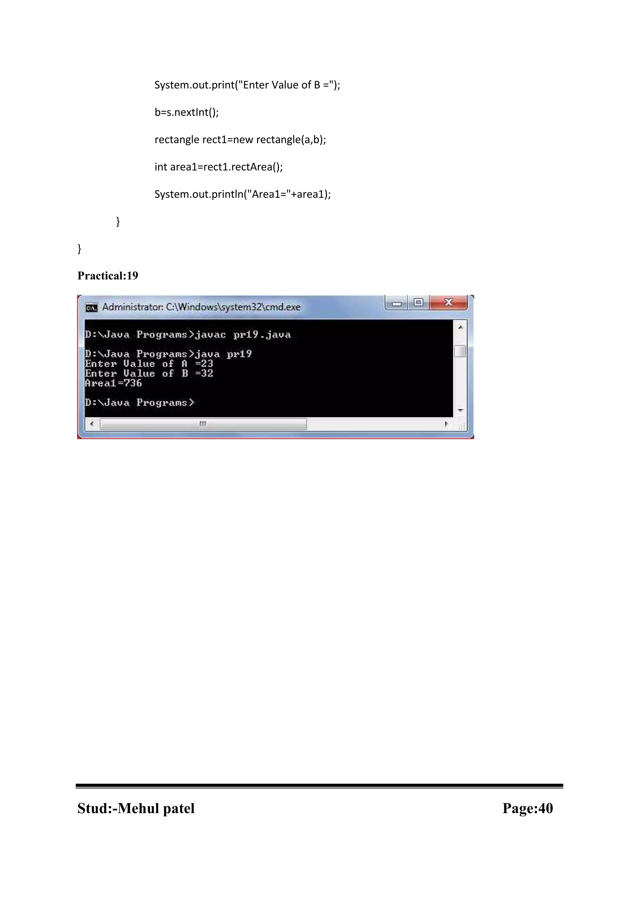 System.out.print("Enter Value of B ="); b=s.nextInt(); rectangle rect1=new rectangle(a,b); int area1=rect1.rectArea(); System.out.println("Area1="+area1); } } Practical:19 Stud:-Mehul patel Page:40 