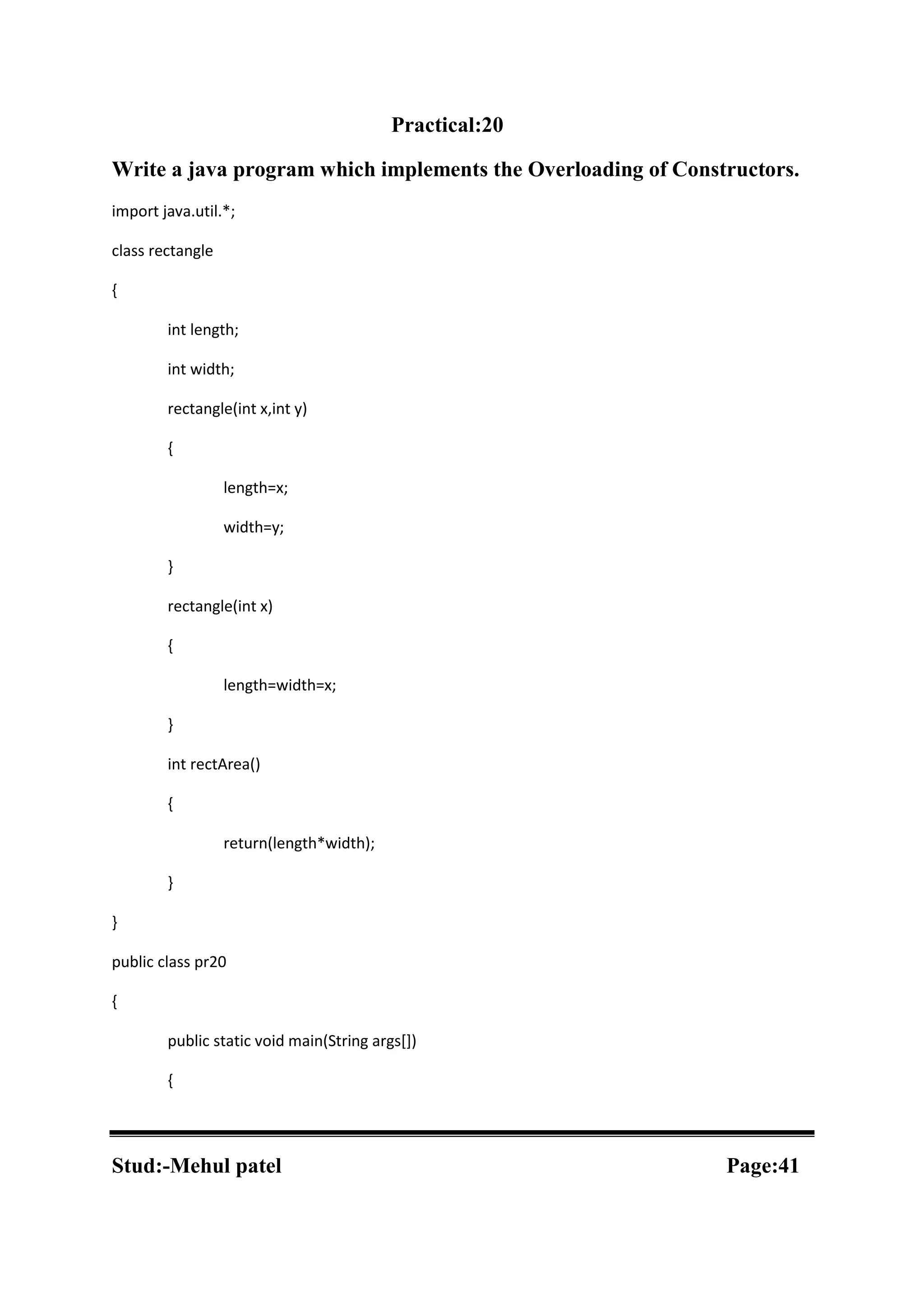 Practical:20 Write a java program which implements the Overloading of Constructors. import java.util.*; class rectangle { int length; int width; rectangle(int x,int y) { length=x; width=y; } rectangle(int x) { length=width=x; } int rectArea() { return(length*width); } } public class pr20 { public static void main(String args[]) { Stud:-Mehul patel Page:41 
