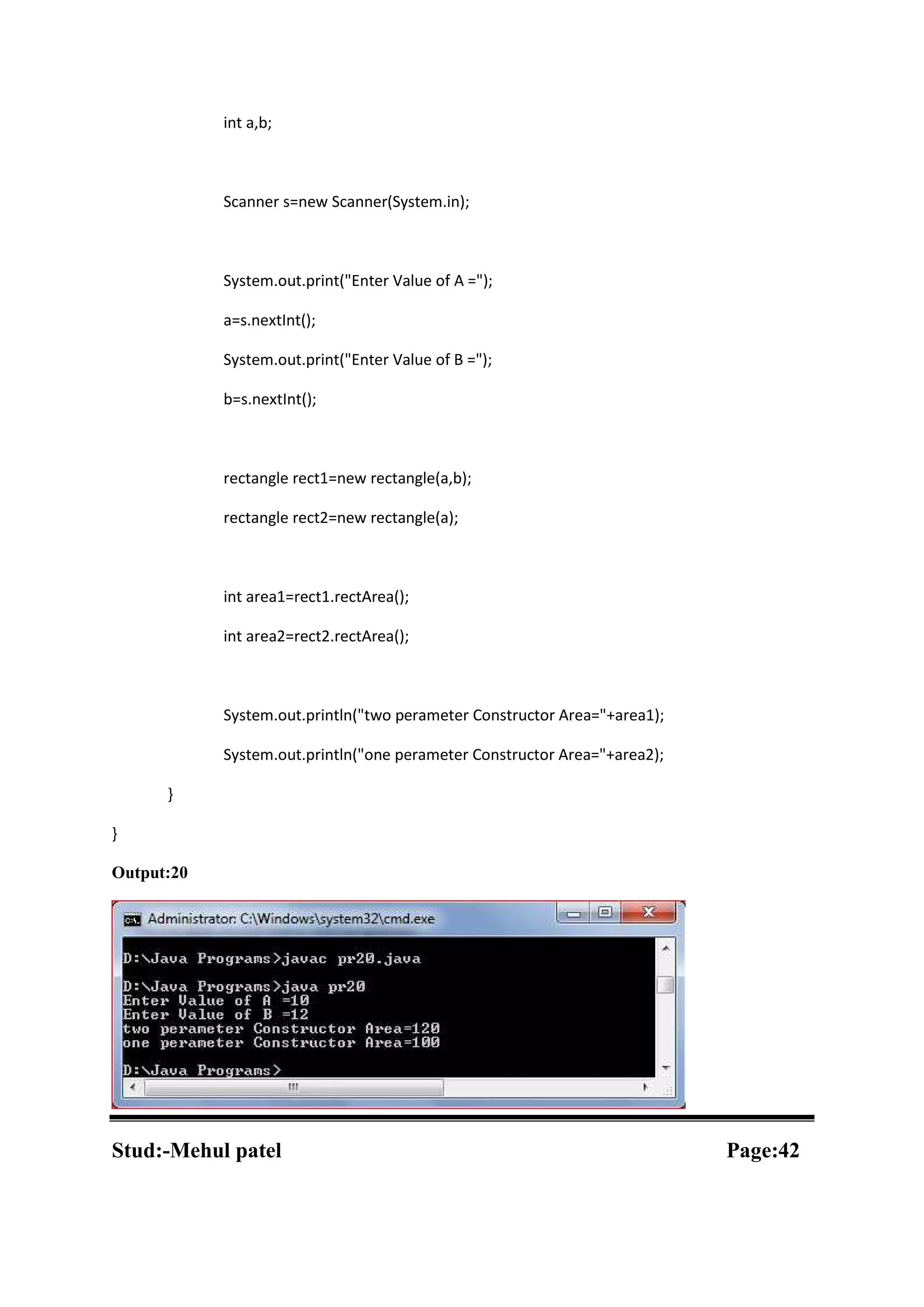 int a,b; Scanner s=new Scanner(System.in); System.out.print("Enter Value of A ="); a=s.nextInt(); System.out.print("Enter Value of B ="); b=s.nextInt(); rectangle rect1=new rectangle(a,b); rectangle rect2=new rectangle(a); int area1=rect1.rectArea(); int area2=rect2.rectArea(); System.out.println("two perameter Constructor Area="+area1); System.out.println("one perameter Constructor Area="+area2); } } Output:20 Stud:-Mehul patel Page:42 