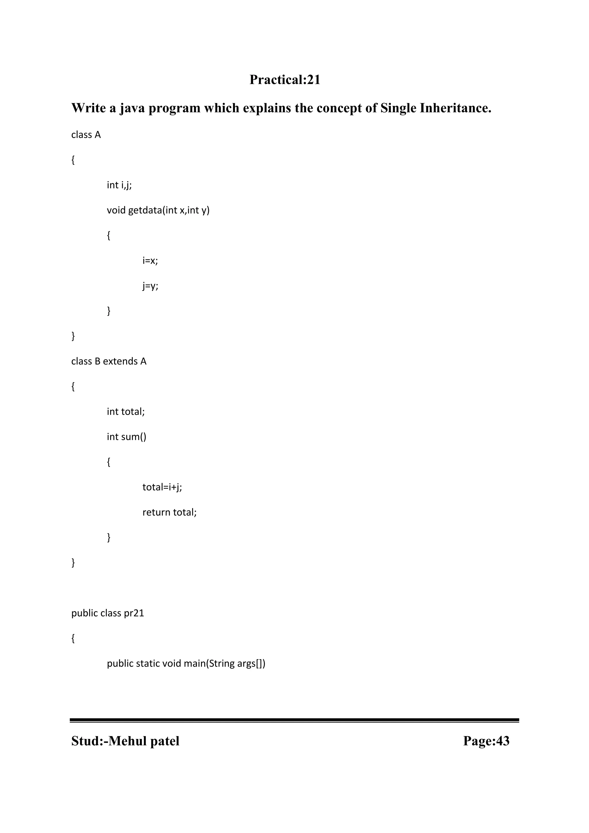 Practical:21 Write a java program which explains the concept of Single Inheritance. class A { int i,j; void getdata(int x,int y) { i=x; j=y; } } class B extends A { int total; int sum() { total=i+j; return total; } } public class pr21 { public static void main(String args[]) Stud:-Mehul patel Page:43 