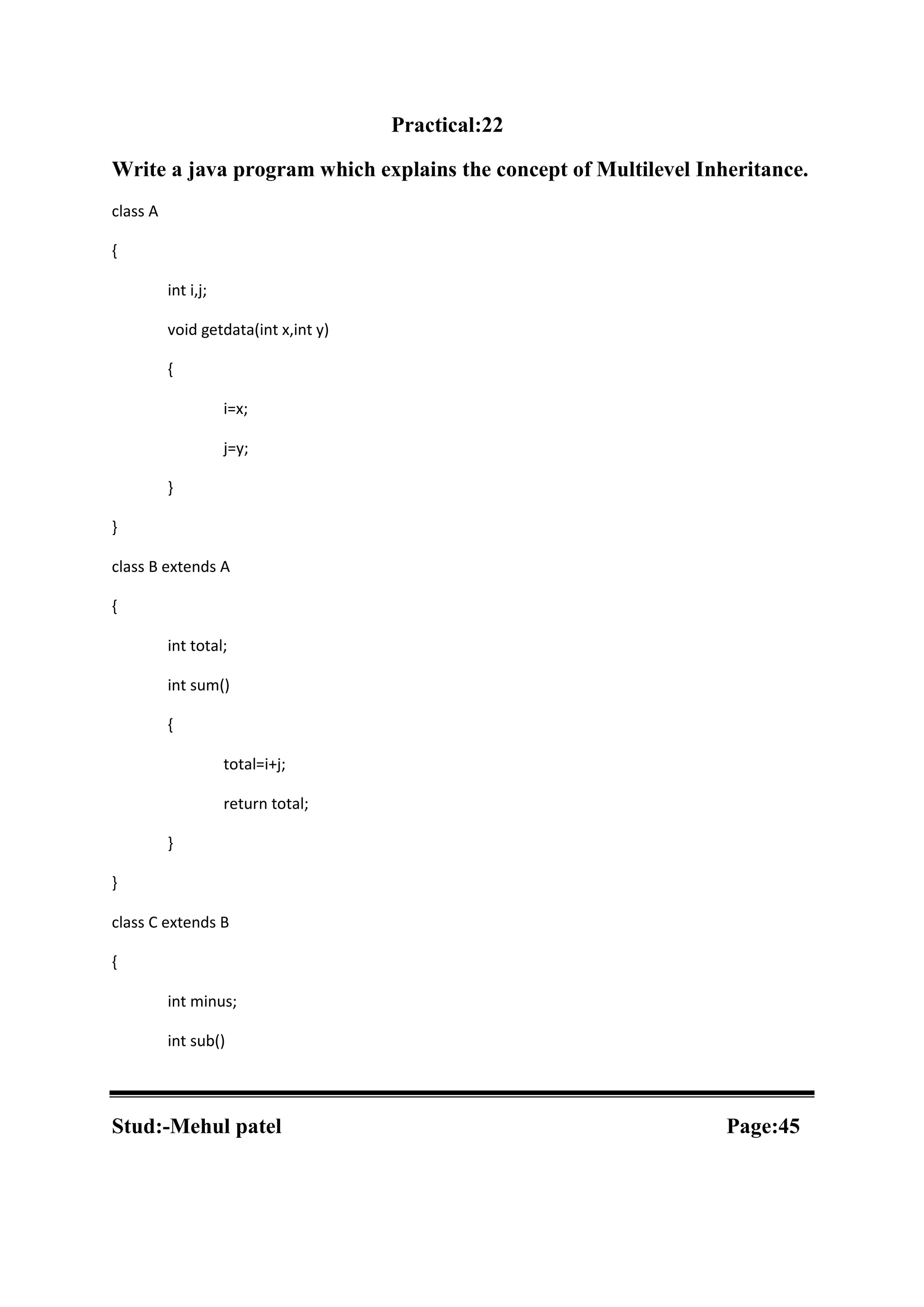Practical:22 Write a java program which explains the concept of Multilevel Inheritance. class A { int i,j; void getdata(int x,int y) { i=x; j=y; } } class B extends A { int total; int sum() { total=i+j; return total; } } class C extends B { int minus; int sub() Stud:-Mehul patel Page:45 