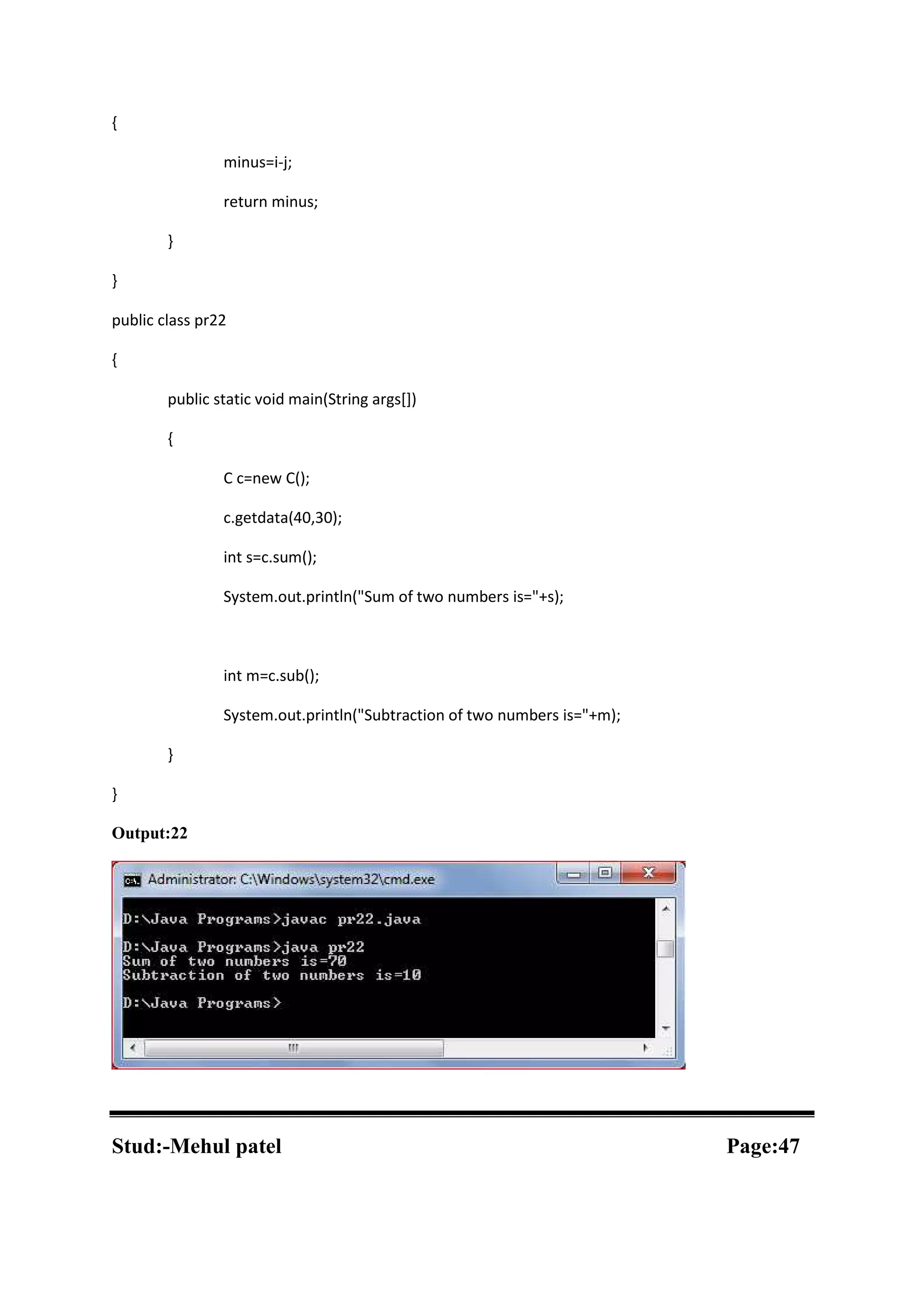 { minus=i-j; return minus; } } public class pr22 { public static void main(String args[]) { C c=new C(); c.getdata(40,30); int s=c.sum(); System.out.println("Sum of two numbers is="+s); int m=c.sub(); System.out.println("Subtraction of two numbers is="+m); } } Output:22 Stud:-Mehul patel Page:47 