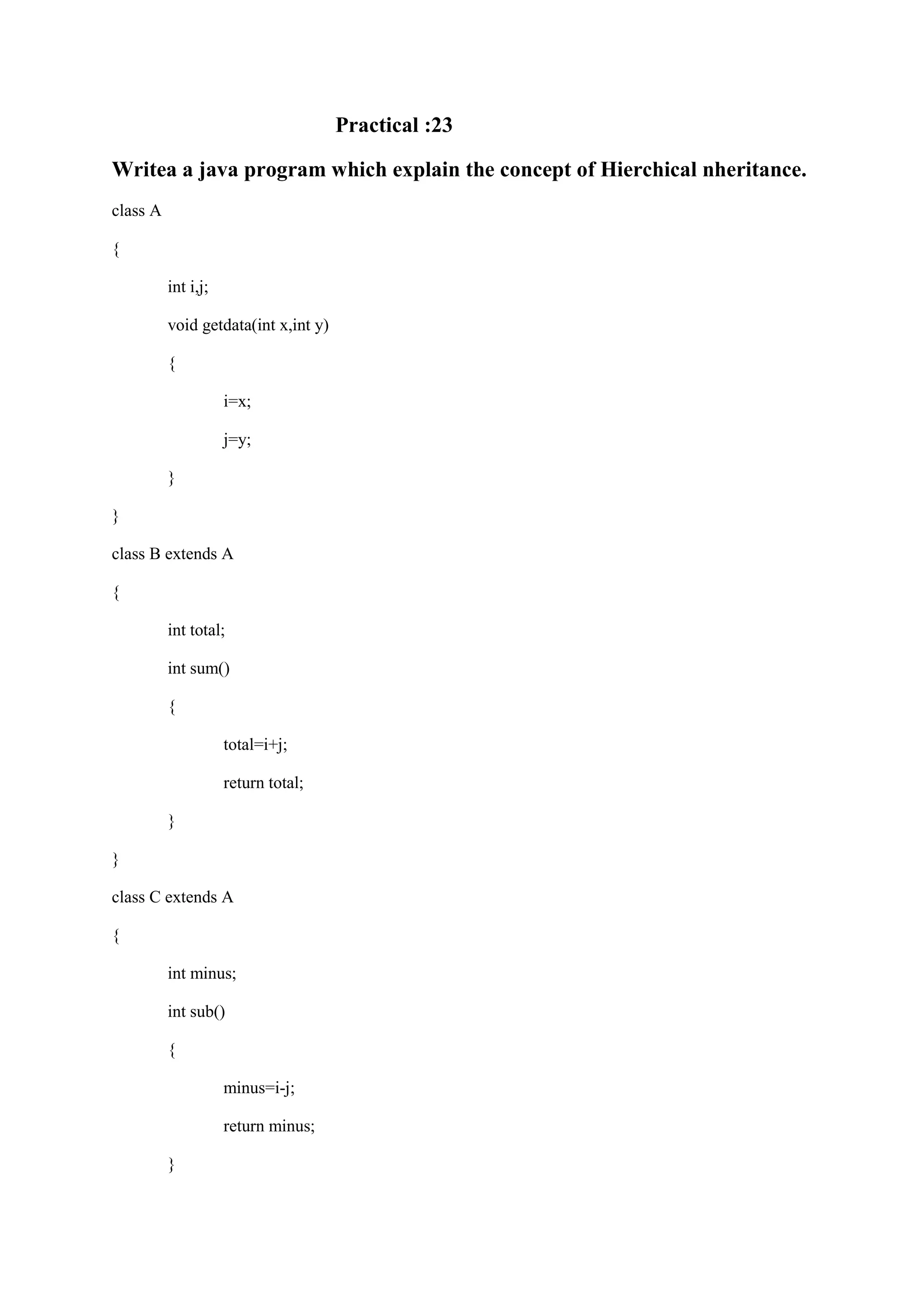 Practical :23 Writea a java program which explain the concept of Hierchical nheritance. class A { int i,j; void getdata(int x,int y) { i=x; j=y; } } class B extends A { int total; int sum() { total=i+j; return total; } } class C extends A { int minus; int sub() { minus=i-j; return minus; } 