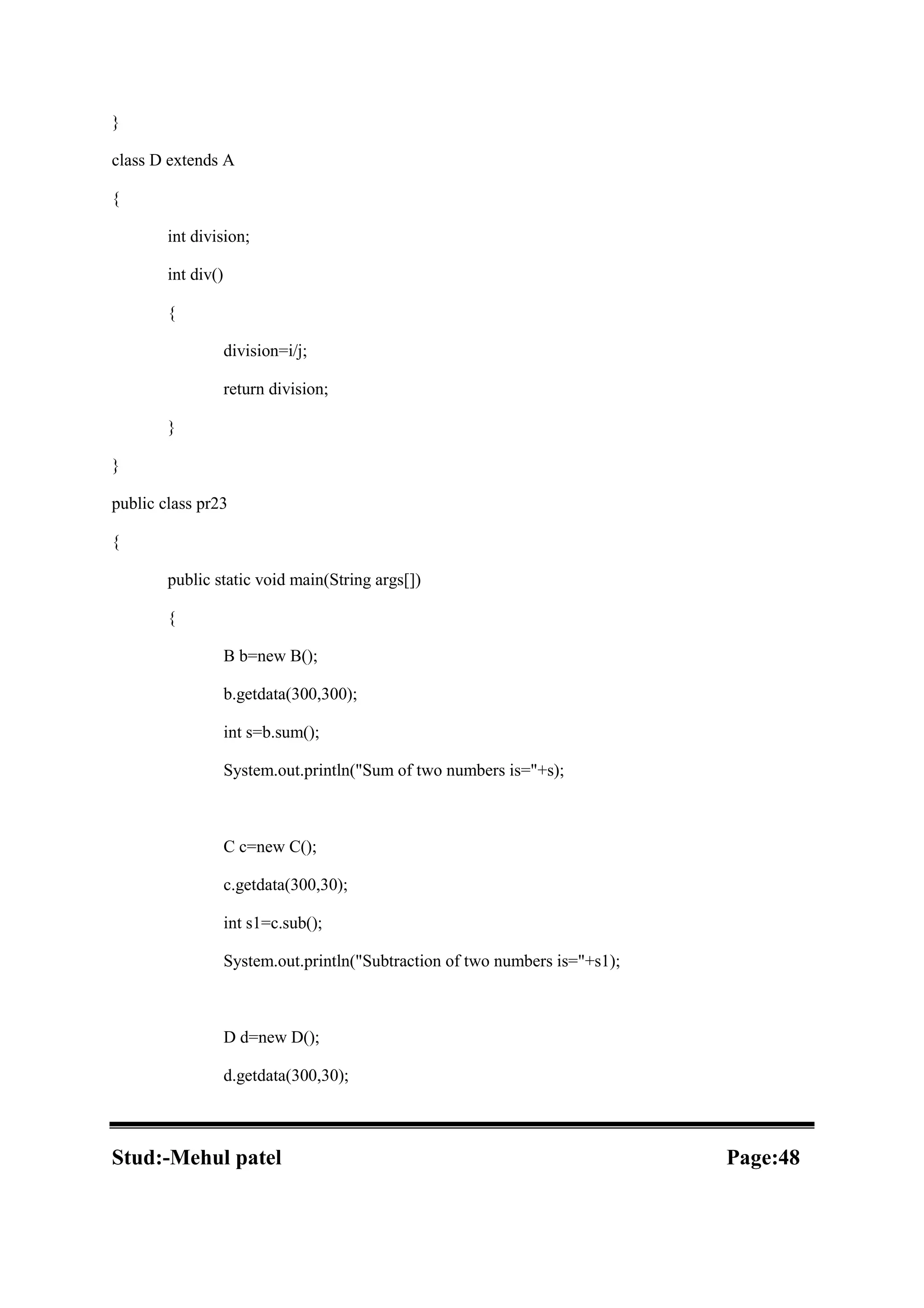 } class D extends A { int division; int div() { division=i/j; return division; } } public class pr23 { public static void main(String args[]) { B b=new B(); b.getdata(300,300); int s=b.sum(); System.out.println("Sum of two numbers is="+s); C c=new C(); c.getdata(300,30); int s1=c.sub(); System.out.println("Subtraction of two numbers is="+s1); D d=new D(); d.getdata(300,30); Stud:-Mehul patel Page:48 