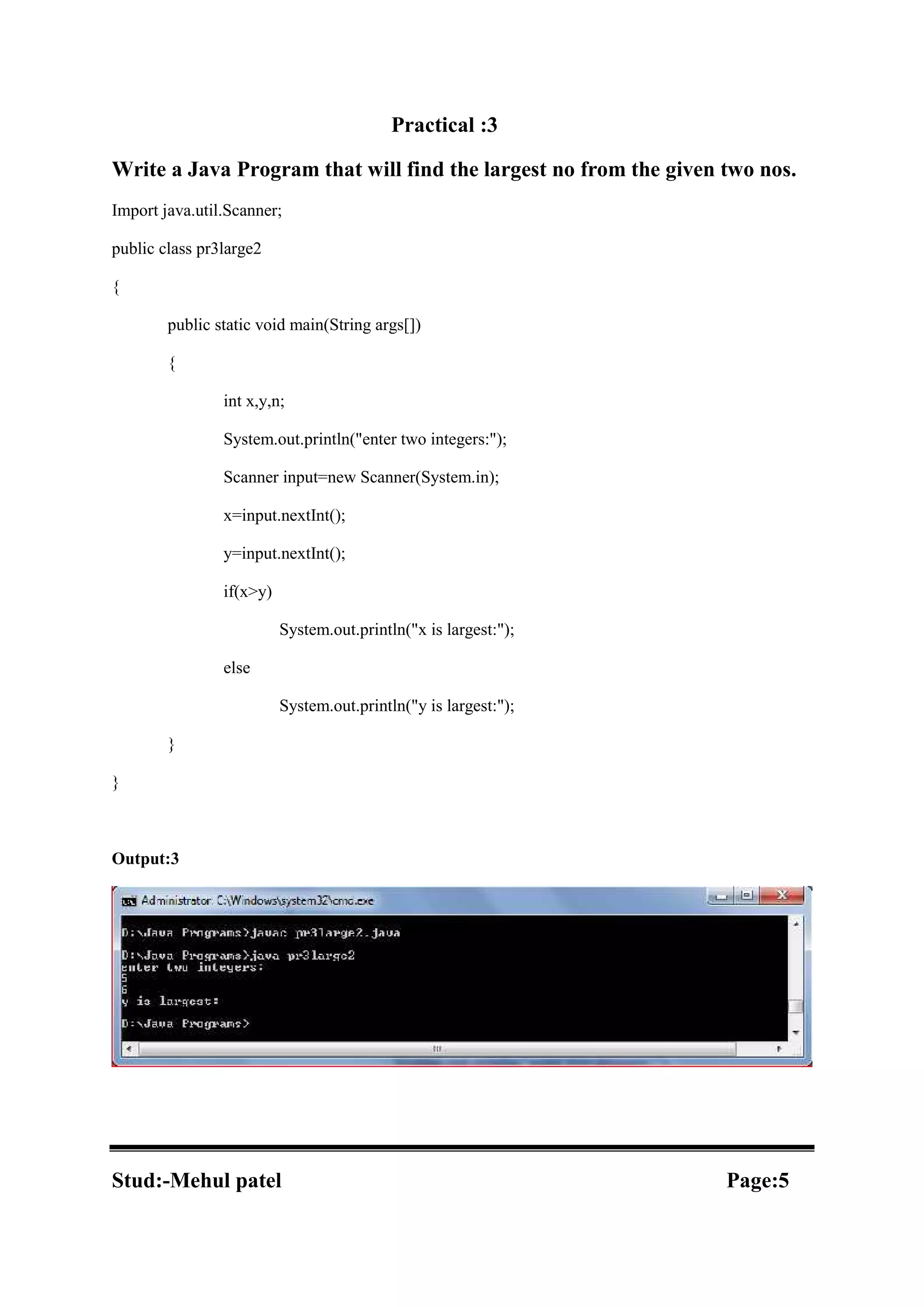 Practical :3 Write a Java Program that will find the largest no from the given two nos. Import java.util.Scanner; public class pr3large2 { public static void main(String args[]) { int x,y,n; System.out.println("enter two integers:"); Scanner input=new Scanner(System.in); x=input.nextInt(); y=input.nextInt(); if(x>y) System.out.println("x is largest:"); else System.out.println("y is largest:"); } } Output:3 Stud:-Mehul patel Page:5 