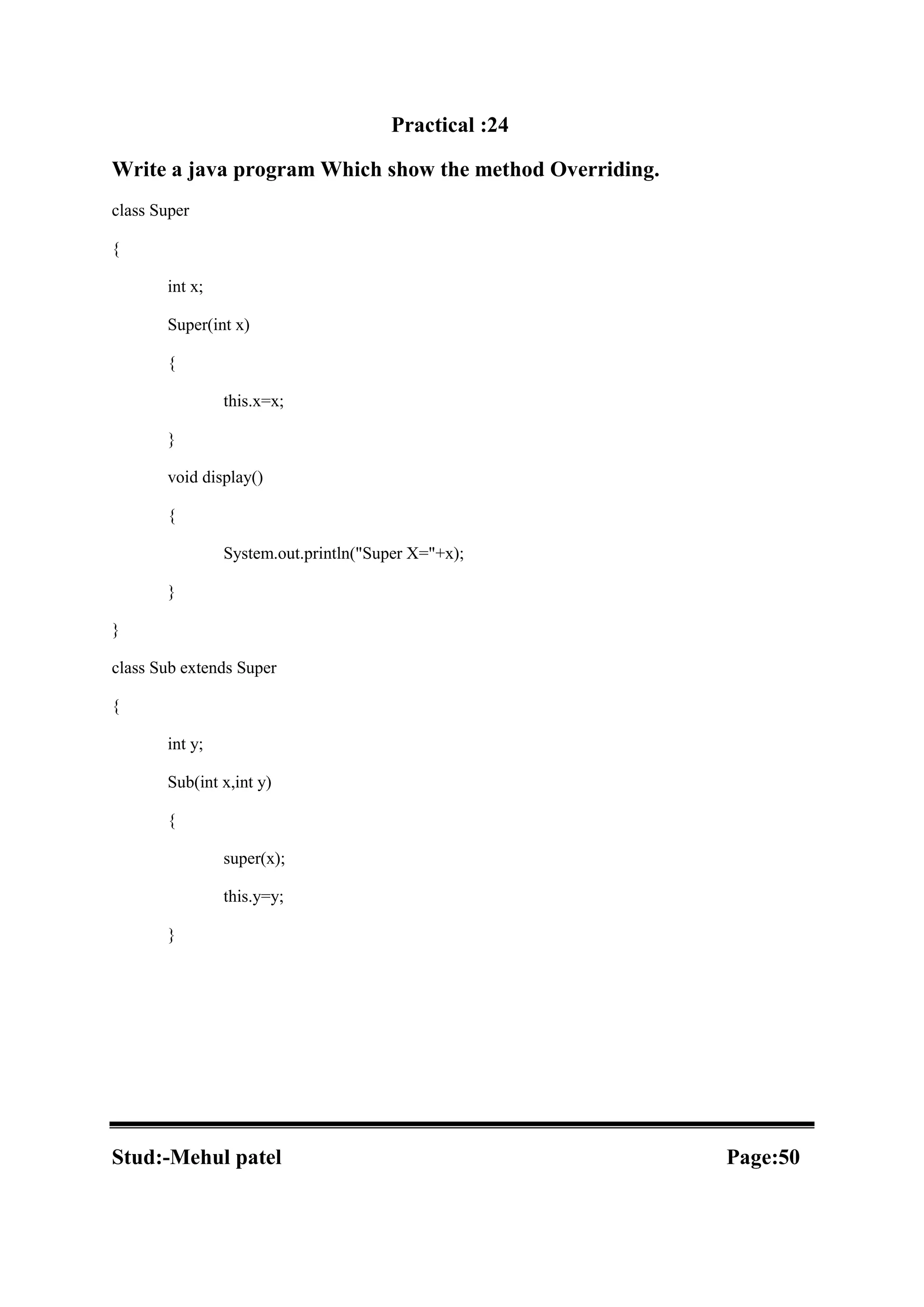 Practical :24 Write a java program Which show the method Overriding. class Super { int x; Super(int x) { this.x=x; } void display() { System.out.println("Super X="+x); } } class Sub extends Super { int y; Sub(int x,int y) { super(x); this.y=y; } Stud:-Mehul patel Page:50 