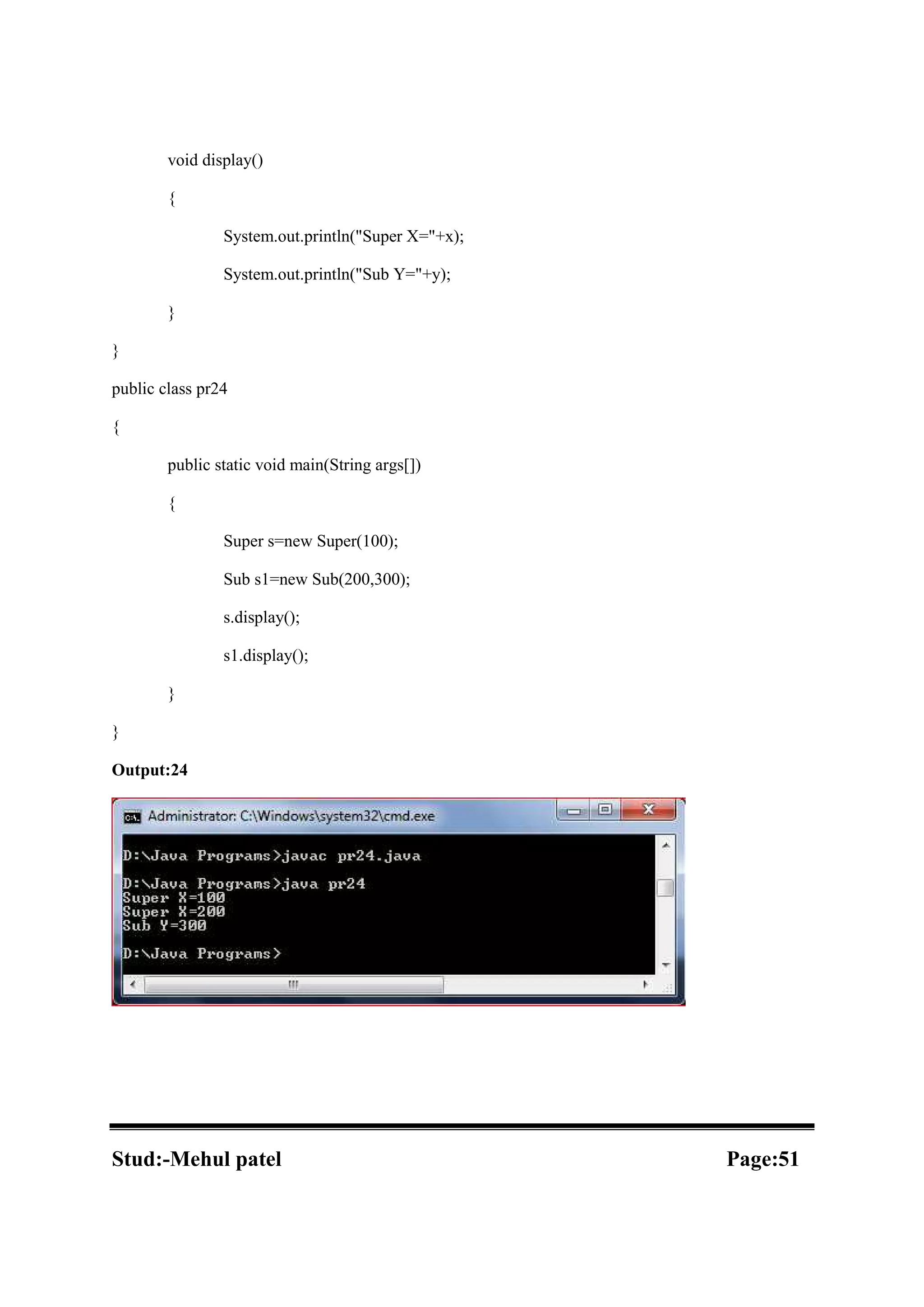 void display() { System.out.println("Super X="+x); System.out.println("Sub Y="+y); } } public class pr24 { public static void main(String args[]) { Super s=new Super(100); Sub s1=new Sub(200,300); s.display(); s1.display(); } } Output:24 Stud:-Mehul patel Page:51 
