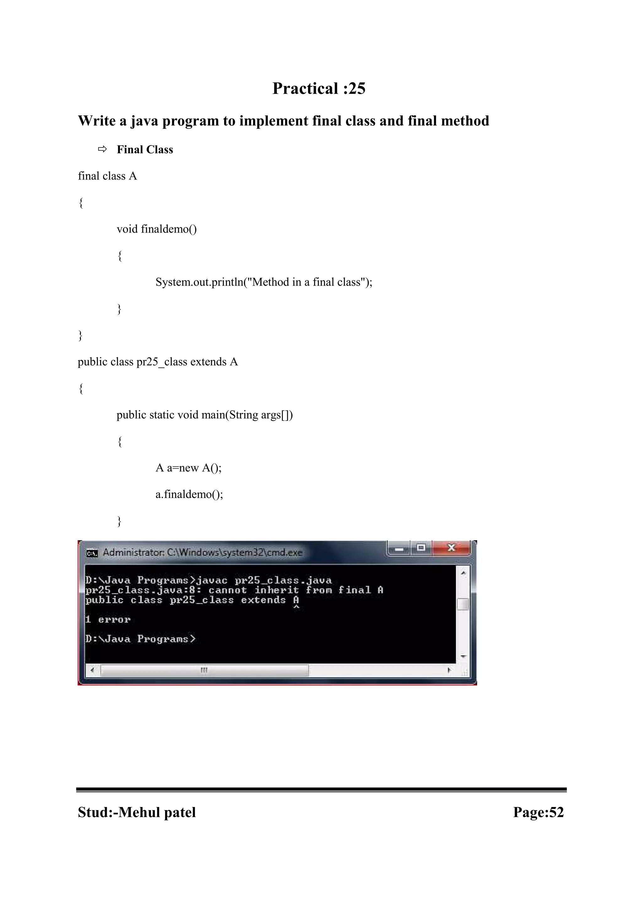 Practical :25 Write a java program to implement final class and final method  Final Class final class A { void finaldemo() { System.out.println("Method in a final class"); } } public class pr25_class extends A { public static void main(String args[]) { A a=new A(); a.finaldemo(); } Stud:-Mehul patel Page:52 